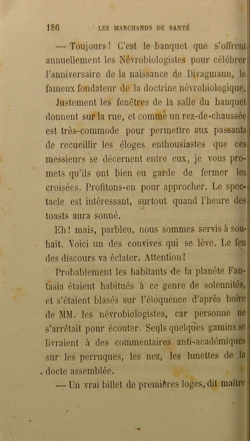 — Toujours! C’est le banquet que s’offrent J annuellement les Névrobiologistes pour célébrer l’anniversaire de la naissance de Divagmann, ie[ fameux fondateur de la doctrine névrobiologique, Justement les fenêtres de la salle du banquet donnent sur la rue, et comme un rez-de-chaussée ] est très-commode pour permettre aux passants;! de recueillir les éloges enthousiastes que ces J messieurs se décernent entre eux, je vous pro- mets qu’ils ont bien eu garde de fermer les. croisées. Profitons-en pour approcher. Le spec- tacle est intéressant, surtout quand l’heure des. toasts aura sonné. Eh ! mais, parbleu, nous sommes servis à sou- hait. Voici un des convives qui se lève. Le feu des discours va éclater. Attention 1 Probablement les habitants -de la planète Fan- tasia étaient habitués à ce genre de solennités, et s’étaient blasés sur l’éloquence d’après boire| de MM. les névrobiologistes, car personne ne s’arrêtait pour écouter. Seuls quelques gamins se livraient à des commentaires anti-académiques sur les perruques, les nez, les lunettes de la . docte assemblée. — Un vrai billet de premières loges, dit maître