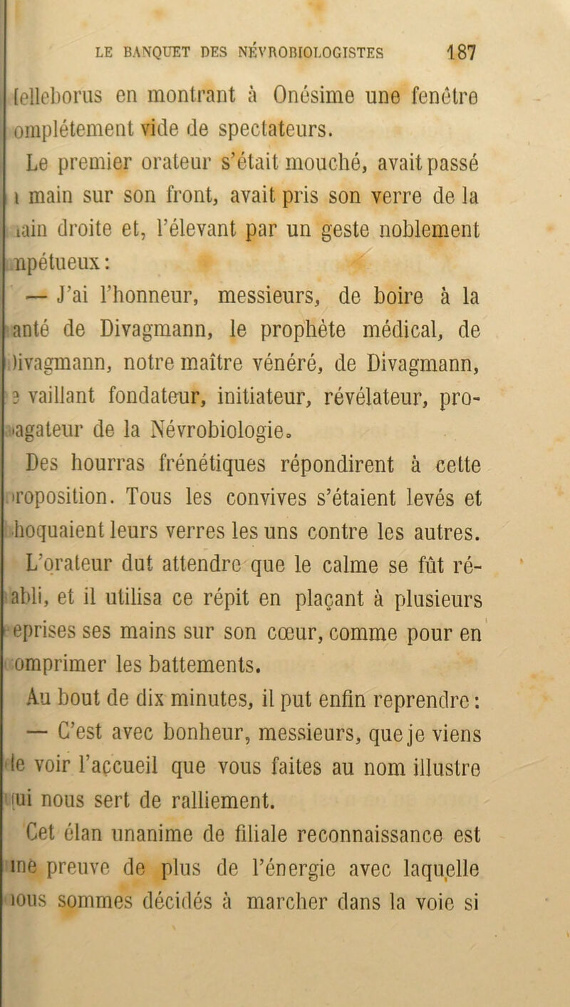 [elleborus en montrant à Onésime une fenêtre omplétement vide de spectateurs. Le premier orateur s’était, mouché, avait passé i main sur son front, avait pris son verre de la iain droite et, l’élevant par un geste noblement npétueux : ' I K — J’ai l’honneur, messieurs, de boire à la anté de Divagmann, le prophète médical, de livagmann, notre maître vénéré, de Divagmann, 3 vaillant fondateur, initiateur, révélateur, pro- pagateur de la Névrobiologie » Des hourras frénétiques répondirent à cette .imposition. Tous les convives s’étaient levés et hoquaient leurs verres les uns contre les autres. L’orateur dut attendre que le calme se fût ré- abli, et il utilisa ce répit en plaçant à plusieurs eprises ses mains sur son cœur, comme pour en omprimer les battements. Au bout de dix minutes, il put enfin reprendre : — C’est avec bonheur, messieurs, que je viens le voir l’açcueil que vous faites au nom illustre (ui nous sert de ralliement. Cet élan unanime de filiale reconnaissance est me preuve de plus de l’énergie avec laquelle ious sommes décidés à marcher dans la voie si