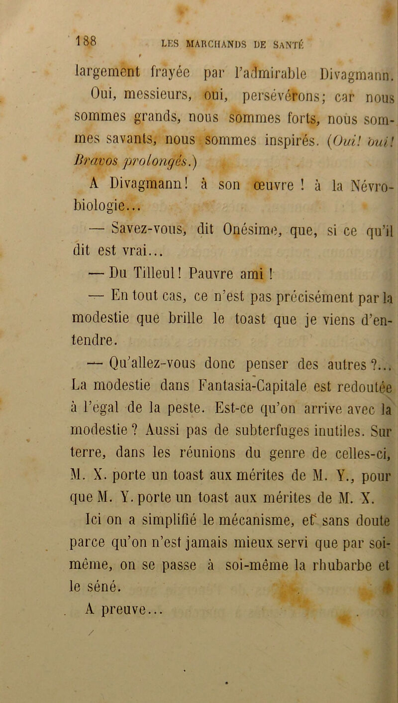largement frayée par l’admirable Divagmann. Oui, messieurs, oui, persévérons; car nous sommes grands, nous sommes forts, nous som- mes savants, nous sommes inspirés. (Oui! oui! Bravos prolongés.) A Divagmann! à son œuvre ! à la Névro- biologie... — Savez-vous, dit Onésime, que, si ce qu’il dit est vrai... — Du Tilleul ! Pauvre ami ! — En tout cas, ce n'est pas précisément par la modestie que brille le toast que je viens d’en- tendre. — Qu’allez-vous donc penser des autres?... La modestie dans Fantasia-Capitale est redoutée à l’egal de la peste. Est-ce qu’on arrive avec la modestie? Aussi pas de subterfuges inutiles. Sur terre, dans les réunions du genre de celles-ci, M. X. porte un toast aux mérites de M. Y., pour queM. Y. porte un toast aux mérites de M. X. Ici on a simplifié le mécanisme, ef sans doute parce qu’on n’est jamais mieux servi que par soi- même, on se passe à soi-même la rhubarbe et le séné. A preuve... /
