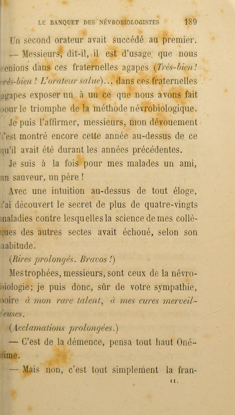 Un second orateur avait succédé au premier. — Messieurs? dit-il, il est d’usage, que nous enions dans ces fraternelles agapes (Très-bien! rès-bkn ! L’orateur salue)... dans ces fraternelles .igapes exposer un à un ce que nous avons fait ourle triomphe de la méthode névrobiologique, Je puis l’affirmer, messieurs, mon dévouement ’est montré encore cette année au-dessus de ce qu’il avait été durant les années précédentes. Je suis cà la fois pour mes malades un ami, an sauveur, un père ! Avec une intuition au-dessus de tout éloge, ’ai découvert le secret de plus de quatre-vingts naladies contre lesquellesla science de mes collè- gues des autres sectes avait échoué, selon son îabitude. (Rires prolongés. Bravos !) Mes trophées, messieurs, sont ceux de la névro- liologie; je puis donc, sûr de votre sympathie, noire à mon rare talent, A mes cures merveil- leuses. (Acclamations prolongées.) — C’est de la démence, pensa tout haut Oné- fime. — Mais non, c’est tout simplement la fran- u.