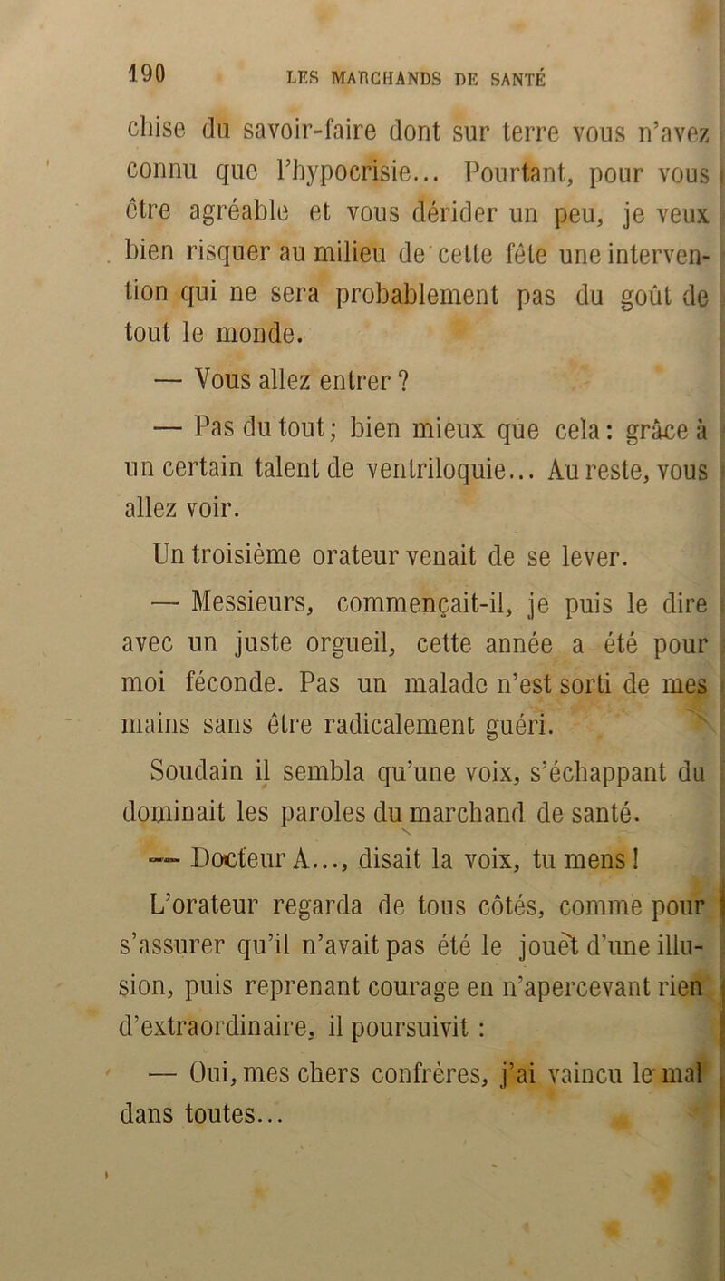 cluse du savoir-faire dont sur terre vous n’avez connu que l’hypocrisie... Pourtant, pour vous » être agréable et vous dérider un peu, je veux bien risquer au milieu de cette fête uneinterven- tion qui ne sera probablement pas du goût de j tout le monde. — Vous allez entrer ? — Pas du tout; bien mieux que cela: grâce à j un certain talent de ventriloquie... Au reste, vous i allez voir. Un troisième orateur venait de se lever. — Messieurs, commençait-il, je puis le dire avec un juste orgueil, cette année a été pour moi féconde. Pas un malade n’est sorti de mes i mains sans être radicalement guéri. Soudain il sembla qu’une voix, s’échappant du j dominait les paroles du marchand de santé. ■— Docteur À..., disait la voix, tu mens! L’orateur regarda de tous côtés, comme pour s’assurer qu’il n’avait pas été le jouet d’une illu- . sion, puis reprenant courage en n’apercevant rien d’extraordinaire, il poursuivit : — Oui, mes chers confrères, j’ai vaincu le mal dans toutes...