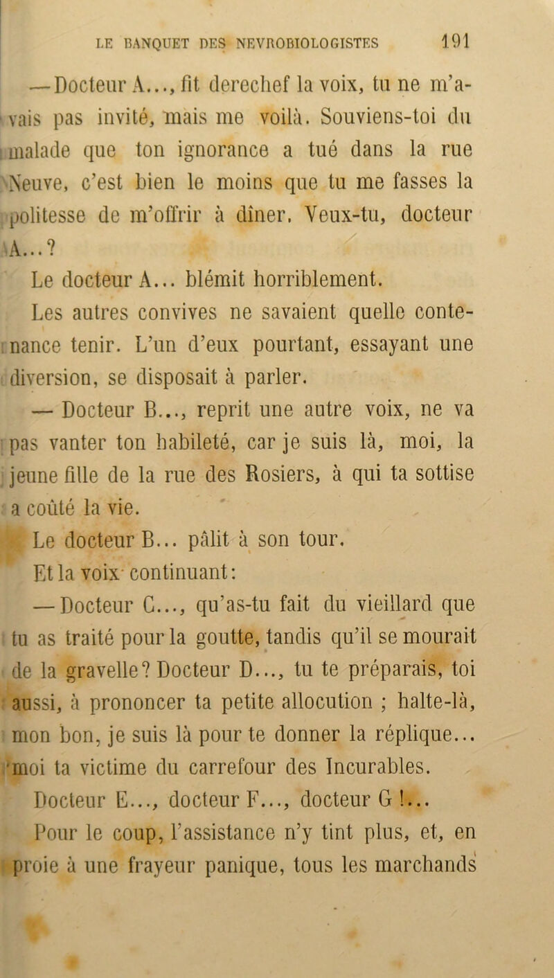 — Docteur A..., fit derechef la voix, tu ne m’a- vais pas invité, mais me voilà. Souviens-toi du [ malade que ton ignorance a tué dans la rue Neuve, c’est bien le moins que tu me fasses la politesse de m’offrir à dîner. Veux-tu, docteur \\ 9 Le docteur A... blêmit horriblement. Les autres convives ne savaient quelle conte- nance tenir. L’un d’eux pourtant, essayant une diversion, se disposait à parler. — Docteur B..., reprit une autre voix, ne va pas vanter ton habileté, car je suis là, moi, la jeune fille de la rue des Rosiers, à qui ta sottise a coûté la vie. Le docteur B... pâlit à son tour. Et la voix- continuant: — Docteur C..., qu’as-tu fait du vieillard que tu as traité pour la goutte, tandis qu’il se mourait de la gravelle? Docteur D..., tu te préparais, toi aussi, à prononcer ta petite allocution ; halte-là, mon bon, je suis là pour te donner la réplique... •moi ta victime du carrefour des Incurables. Docteur E..., docteur F..., docteur G!... Pour le coup, l’assistance n’y tint plus, et, en proie à une frayeur panique, tous les marchands