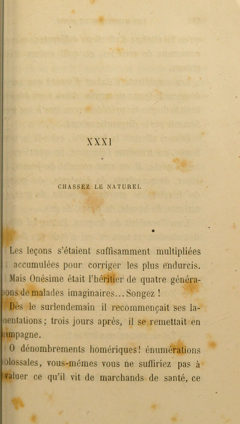 XXXI CHASSEZ LE NATUREL Les leçons s’étaient suffisamment multipliées : accumulées pour corriger les plus endurcis. Mais Onésime était l’héritier de quatre généra- ans de malades imaginaires... Songez ! Dès le surlendemain il recommençait ses la- mentations; trois jours après, il se remettait en impagne. O dénombrements homériques! énumérations olossales, vous-mêmes vous ne suffiriez pas à saluer ce qu’il vit de marchands de santé, ce