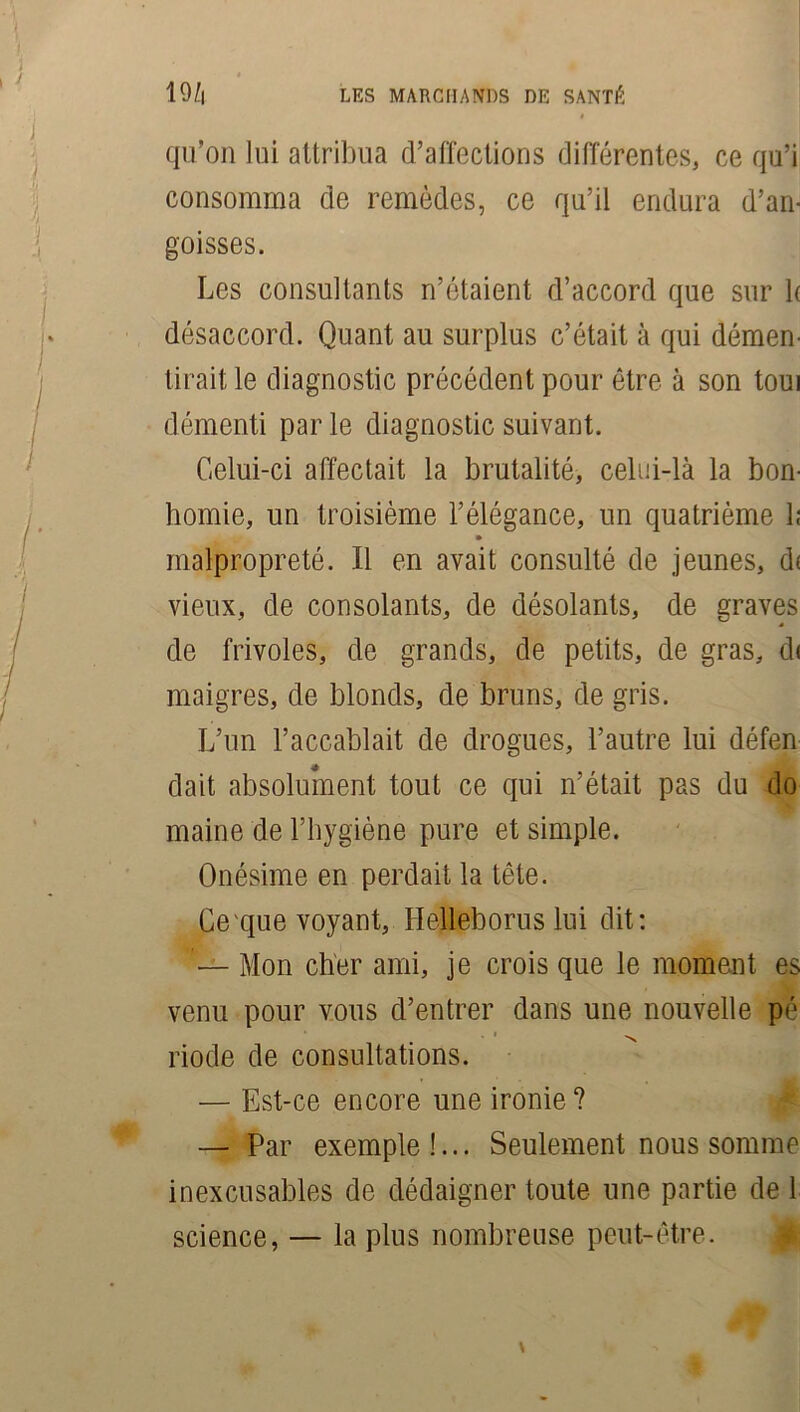 qu’on lui attribua d’affections différentes, ce qu’i consomma de remèdes, ce qu’il endura d’an- goisses. Les consultants n’étaient d’accord que sur 1( désaccord. Quant au surplus c’était à qui démen- tirait le diagnostic précédent pour être à son toui démenti par le diagnostic suivant. Celui-ci affectait la brutalité, celui-là la bon- homie, un troisième l’élégance, un quatrième 1; malpropreté. Il en avait consulté de jeunes, d< vieux, de consolants, de désolants, de graves de frivoles, de grands, de petits, de gras, d« maigres, de blonds, de bruns, de gris. L’un l’accablait de drogues, l’autre lui défen dait absolument tout ce qui n’était pas du do maine de l’hygiène pure et simple. Onésime en perdait la tête. Ce que voyant, Helleborus lui dit: Mon cher ami, je crois que le moment es venu pour vous d’entrer dans une nouvelle pé . v riode de consultations. — Est-ce encore une ironie? — Par exemple!... Seulement nous somme inexcusables de dédaigner toute une partie de 1 science, — la plus nombreuse peut-être.