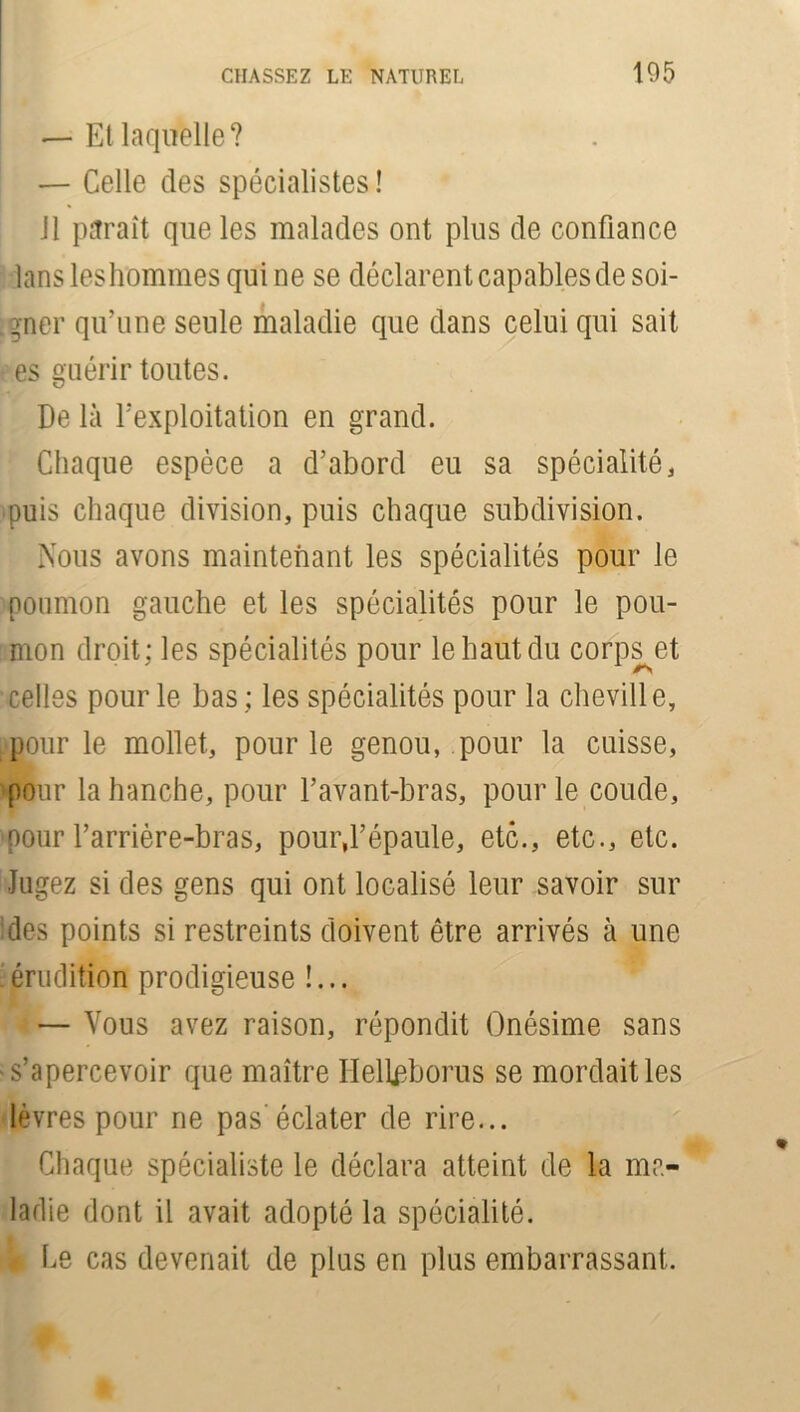 — Et laquelle? — Celle des spécialistes! 11 paraît que les malades ont plus de confiance lans leshommes qui ne se déclarent capables de soi- gner qu’une seule maladie que dans celui qui sait es guérir toutes. De là l’exploitation en grand. Chaque espèce a d’abord eu sa spécialité, puis chaque division, puis chaque subdivision. Nous avons maintenant les spécialités pour le poumon gauche et les spécialités pour le pou- mon droit; les spécialités pour le haut du corps et celles pour le bas ; les spécialités pour la cheville, pour le mollet, pour le genou, pour la cuisse, pour la hanche, pour l’avant-bras, pour le coude, pour barrière-bras, pour,l’épaule, etc., etc., etc. Jugez si des gens qui ont localisé leur savoir sur des points si restreints doivent être arrivés à une 'érudition prodigieuse !... — Vous avez raison, répondit Onésime sans s’apercevoir que maître Helleborus se mordait les lèvres pour ne pas'éclater de rire... Chaque spécialiste le déclara atteint de la ma- ladie dont il avait adopté la spécialité. Ce cas devenait de plus en plus embarrassant.
