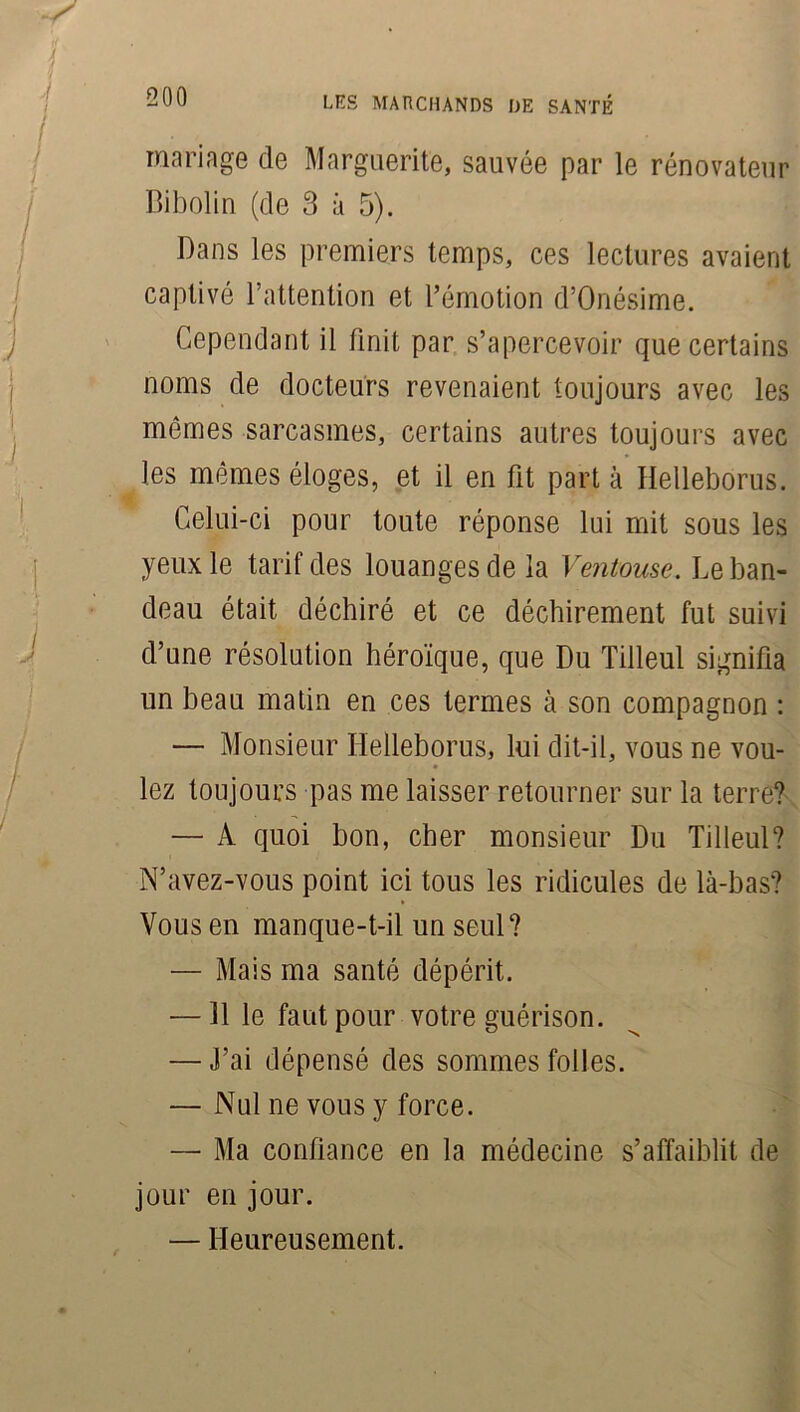 mariage de Marguerite, sauvée par le rénovateur Bibolin (de 3 à 5). Dans les premiers temps, ces lectures avaient captivé l’attention et l’émotion d’Onésime. Cependant il finit par s’apercevoir que certains noms de docteurs revenaient toujours avec les mêmes sarcasmes, certains autres toujours avec les mêmes éloges, et il en fit part à Helleborus. Celui-ci pour toute réponse lui mit sous les yeux le tarif des louanges de la Ventouse. Le ban- deau était déchiré et ce déchirement fut suivi d’une résolution héroïque, que Du Tilleul signifia un beau matin en ces termes à son compagnon : — Monsieur Helleborus, lui dit-il, vous ne vou- lez toujours pas me laisser retourner sur la terre? — A quoi bon, cher monsieur Du Tilleul? N’avez-vous point ici tous les ridicules de là-bas? Vous en manque-t-il un seul? — Mais ma santé dépérit. — 11 le faut pour votre guérison. — J’ai dépensé des sommes folles. — Nul ne vous y force. — Ma confiance en la médecine s’affaiblit de jour en jour. — Heureusement.