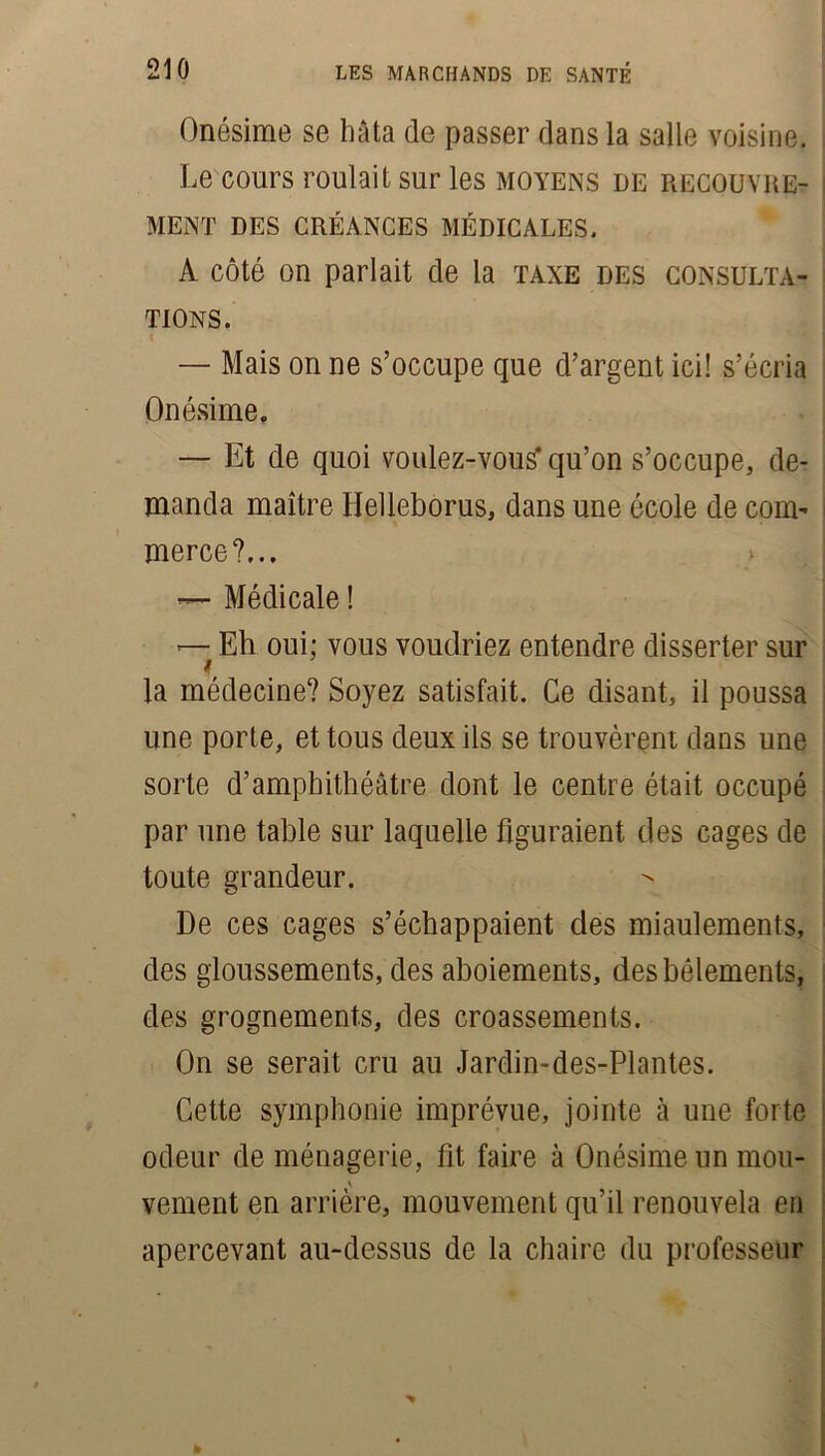 Onésime se bâta de passer dans la salle voisine. Le cours roulait sur les moyens de recouvre- i MENT DES CRÉANCES MÉDICALES. A côté on parlait de la taxe des consulta- tions. — Mais on ne s’occupe que d’argent ici! s’écria Onésime. — Et de quoi voulez-vous' qu’on s’occupe, de- manda maître Helleborus, dans une école de com- merce?... Médicale ! —- Eh oui; vous voudriez entendre disserter sur la médecine? Soyez satisfait. Ce disant, il poussa une porte, et tous deux ils se trouvèrent dans une ! sorte d’amphithéâtre dont le centre était occupé par une table sur laquelle figuraient des cages de toute grandeur. De ces cages s’échappaient des miaulements, des gloussements, des aboiements, des bêlements, des grognements, des croassements. On se serait cru au Jardin-des-Plantes. Cette symphonie imprévue, jointe à une forte odeur de ménagerie, fit faire à Onésime un mou- v ventent en arrière, mouvement qu’il renouvela en apercevant au-dessus de la chaire du professeur