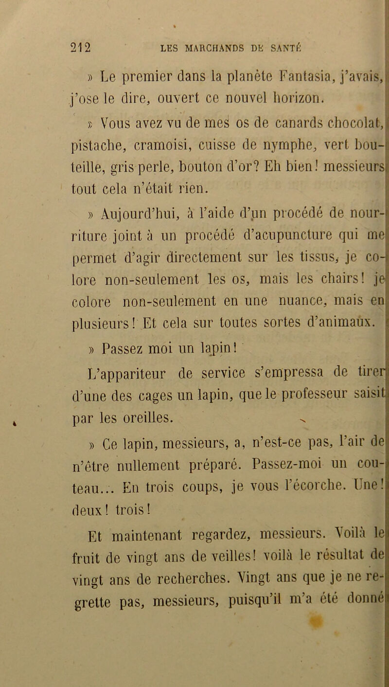 >) Le premier dans la planète Fantasia, j’avais, j’ose le dire, ouvert ce nouvel horizon. » Vous avez vu de mes os de canards chocolat,! pistache, cramoisi, cuisse de nymphe, vert bou- teille, gris perle, bouton d’or? Eh bien! messieurs tout cela n’était rien. » Aujourd’hui, à l’aide d’un procédé de nour- riture joint à un procédé d’acupuncture qui mel permet d’agir directement sur les tissus, je co-l lore non-seulement les os, mais les chairs! je colore non-seulement en une nuance, mais en| plusieurs! Et cela sur toutes sortes d’animaux. » Passez moi un lapin ! L’appariteur de service s’empressa de tirer! d’une des cages un lapin, que le professeur saisit, par les oreilles. » Ce lapin, messieurs, a, n’est-ce pas, l’air de n’être nullement préparé. Passez-moi un cou- teau... En trois coups, je vous l’écorche. Une h deux! trois! Et maintenant regardez, messieurs. Voilà le* fruit de vingt ans de veilles! voilà le résultat de vingt ans de recherches. Vingt ans que je ne re-| grette pas, messieurs, puisqu’il m’a été donné!