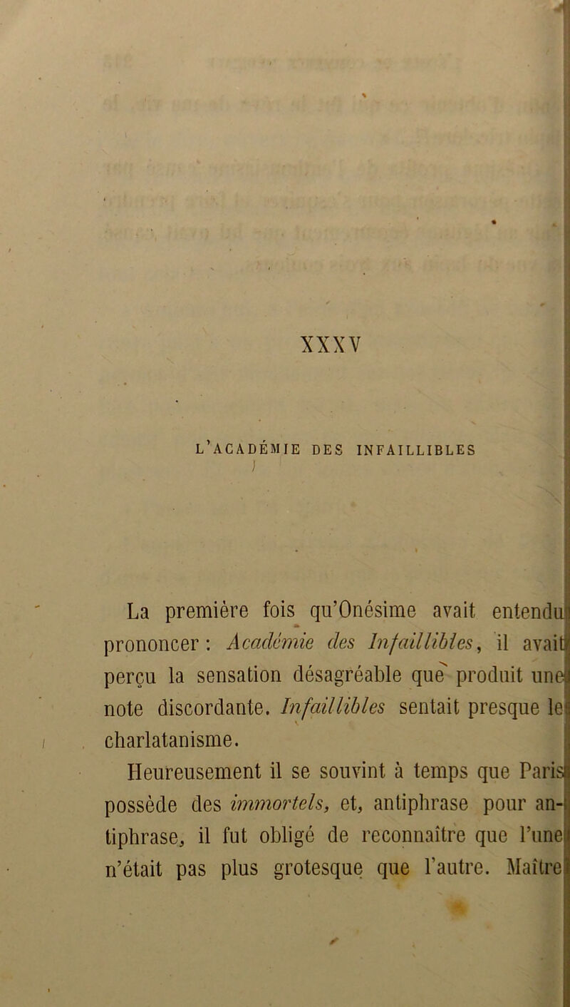 l’académie des infaillibles I N I La première fois qu’Onésime avait entendu! * prononcer: Académie des Infaillibles, il avait perçu la sensation désagréable que produit une note discordante. Infaillibles sentait presque lej charlatanisme. Heureusement il se souvint à temps que Paris possède des immortels, et, antiphrase pour an- tiphrase, il fut obligé de reconnaître que l’une n’était pas plus grotesque que l’autre. Maître