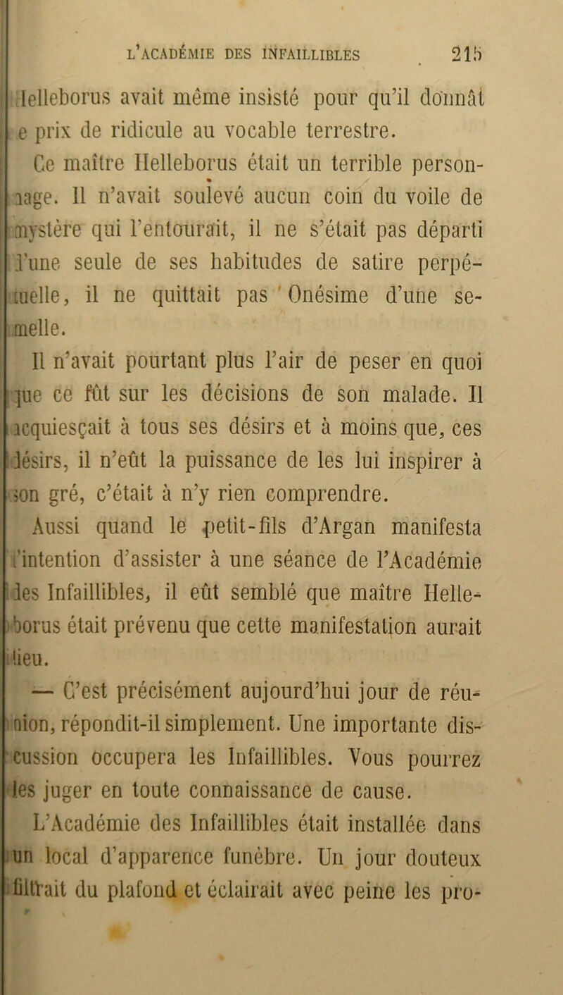Ielleborus avait même insisté pour qu’il donnât e prix de ridicule au vocable terrestre. Ce maître Ilelleborus était un terrible person- lage. Il n’avait soulevé aucun coin du voile de mystère qui l'entourait, il ne s’était pas départi l’une seule de ses habitudes de satire perpé- tuelle, il ne quittait pas Onésime d’une se- aielle. Il n’avait pourtant plus l’air de peser en quoi pie ce fiât sur les décisions de son malade. Il acquiesçait à tous ses désirs et à moins que, ces désirs, il n’eût la puissance de les lui inspirer à son gré, c’était à n’y rien comprendre. Aussi quand le petit-fds d’Argan manifesta 'intention d’assister à une séance de l’Académie les Infaillibles, il eût semblé que maître Ilelle- iborus était prévenu que cette manifestation aurait dieu. — C’est précisément aujourd’hui jour de réu- nion, répondit-il simplement. Une importante dis- cussion occupera les Infaillibles. Vous pourrez les juger en toute connaissance de cause. L’Académie des Infaillibles était installée dans un local d’apparence funèbre. Un jour douteux liltVait du plafond et éclairait avec peine les pro-