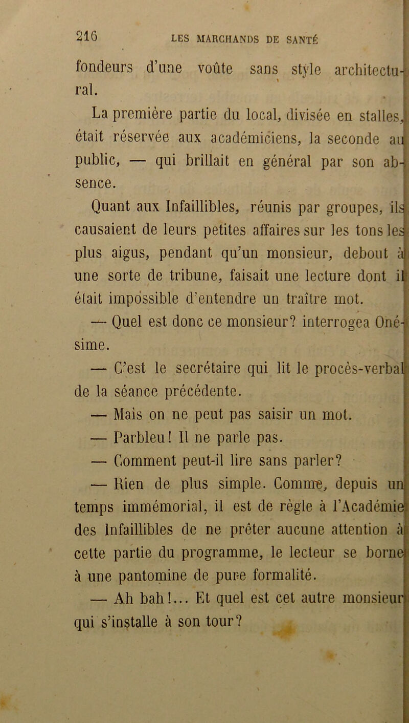 fondeurs d’une voûte sans style architectuj ral. La première partie du local, divisée en stalles! était réservée aux académiciens, la seconde au public, — qui brillait en général par son ab-; sence. Quant aux Infaillibles, réunis par groupes, ils. causaient de leurs petites affaires sur les tons le» plus aigus, pendant qu’un monsieur, debout à| une sorte de tribune, faisait une lecture dont ifc était impossible d’entendre un traître mot. — Quel est donc ce monsieur? interrogea Oné- sime. — C’est le secrétaire qui lit le procès-verbalj de la séance précédente. — Mais on ne peut pas saisir un mot. — Parbleu! Il ne parle pas. — Comment peut-il lire sans parler? — Rien de plus simple. Comme, depuis un temps immémorial, il est de règle à l’Académie^ des Infaillibles de ne prêter aucune attention à cette partie du programme, le lecteur se borne à une pantomine de pure formalité. — Ah bah!... Et quel est cet autre monsieur qui s’installe à son tour?
