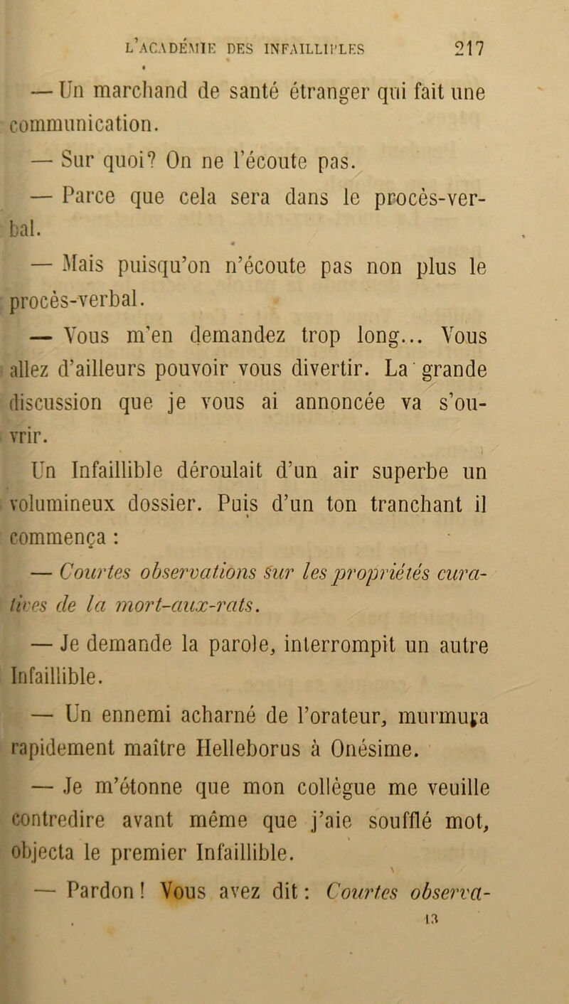 — Un marchand de santé étranger qui fait une communication. — Sur quoi? On ne l'écoute pas. — Parce que cela sera dans le procès-ver- bal. « — Mais puisqu’on n’écoute pas non plus le procès-verbal. — Vous m’en demandez trop long... Vous allez d’ailleurs pouvoir vous divertir. La grande discussion que je vous ai annoncée va s’ou- vrir. Un Infaillible déroulait d’un air superbe un volumineux dossier. Puis d’un ton tranchant il « commença : — Courtes observations Sur les propriétés cura- tives de la mort-aux-rats. — Je demande la parole, interrompit un autre Infaillible. — Un ennemi acharné de l’orateur, murmura rapidement maître Helleborus à Onésime. — Je m’étonne que mon collègue me veuille contredire avant même que j’aie soufflé mot, objecta le premier Infaillible. \ — Pardon ! Vous avez dit : Courtes observa- is,