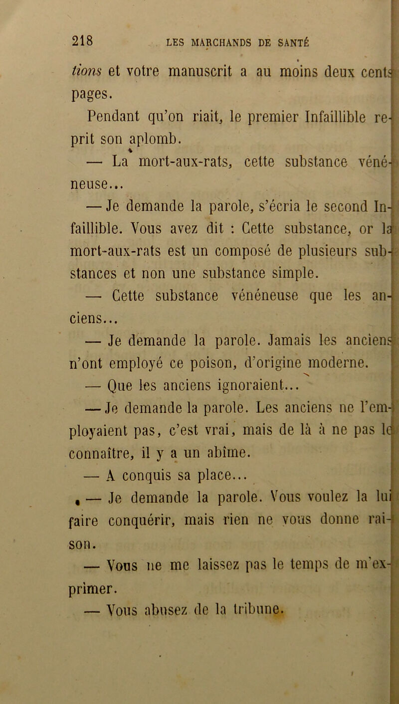 ' lions et votre manuscrit a au moins deux cent* pages. j Pendant qu’on riait, le premier Infaillible re-i prit son aplomb. * — La mort-aux-rats, cette substance véné| neuse... — Je demande la parole, s’écria le second In- faillible. Vous avez dit : Cette substance, or 1er mort-aux-rats est un composé de plusieurs sub-c stances et non une substance simple. — Cette substance vénéneuse que les an-: ciens... — Je demande la parole. Jamais les ancien* n’ont employé ce poison, d’origine moderne. 'N — Que les anciens ignoraient... — Je demande la parole. Les anciens ne l’em-j ployaient pas, c’est vrai, mais de là à ne pas la connaître, il y a un abîme. — A conquis sa place... , — Je demande la parole. Vous voulez la lui faire conquérir, mais rien ne vous donne rai-j son. — Vous ne me laissez pas le temps de m'ex- primer. — Vous abusez de la tribune.