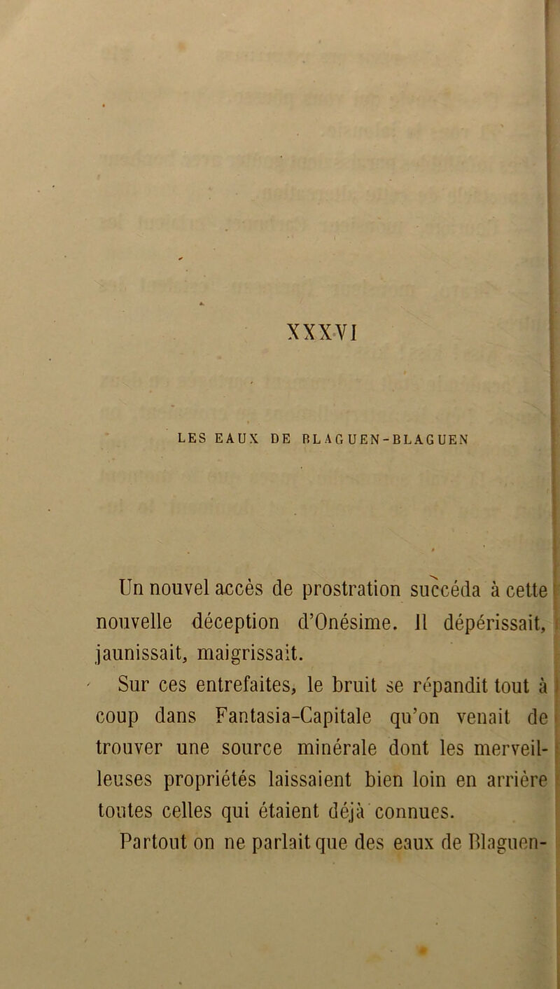 I LES EAUX DE RLAG UEN-BLAGUEN Un nouvel accès de prostration succéda à cette nouvelle déception d’Onésime. Il dépérissait, jaunissait, maigrissait. Sur ces entrefaites, le bruit se répandit tout à coup dans Fantasia-Capitale qu’on venait de trouver une source minérale dont les merveil- leuses propriétés laissaient bien loin en arrière toutes celles qui étaient déjà connues. Partout on ne parlait que des eaux de Blaguen-