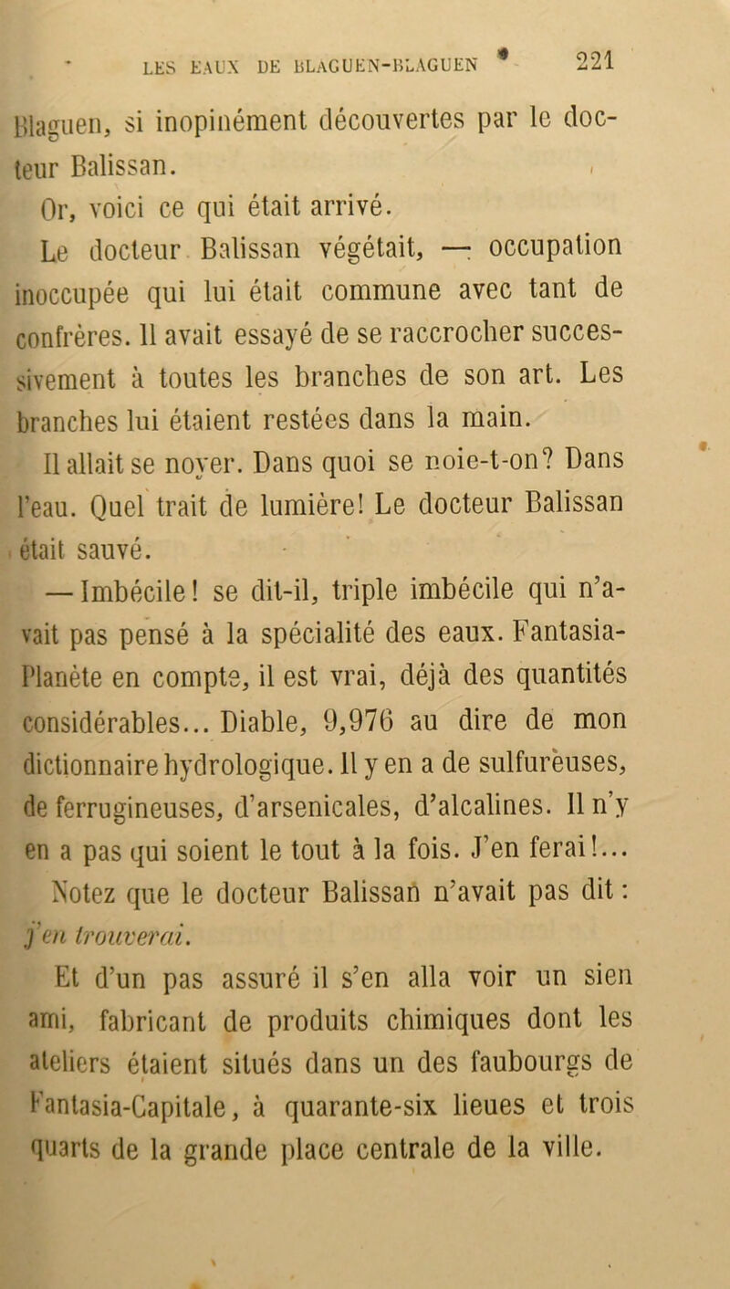 Blaguen, si inopinément découvertes par le doc- teur Balissan. Or, voici ce qui était arrivé. Le docteur Balissan végétait, —• occupation inoccupée qui lui était commune avec tant de confrères. 11 avait essayé de se raccrocher succes- sivement à toutes les branches de son art. Les branches lui étaient restées dans la main. Il allait se noyer. Dans quoi se noie-t-on? Dans l’eau. Quel trait de lumière! Le docteur Balissan était sauvé. — Imbécile ! se dit-il, triple imbécile qui n’a- vait pas pensé à la spécialité des eaux. Fantasia- Planète en compte, il est vrai, déjà des quantités considérables... Diable, 9,976 au dire de mon dictionnaire hydrologique. 11 y en a de sulfureuses, de ferrugineuses, d’arsenicales, d’alcalines. 11 n’y en a pas qui soient le tout à la fois. J’en ferai!... Notez que le docteur Balissan n’avait pas dit : j’en trouver'ai. Et d’un pas assuré il s’en alla voir un sien ami, fabricant de produits chimiques dont les ateliers étaient situés dans un des faubourgs de Fantasia-Capitale, à quarante-six lieues et trois quarts de la grande place centrale de la ville.