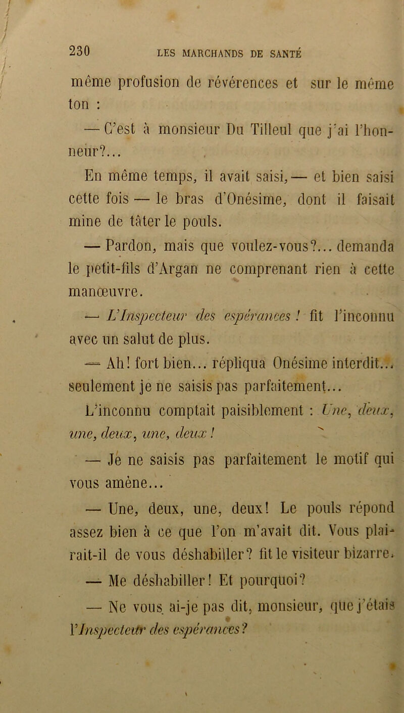 même profusion de révérences et sur le même ton : — C’est à monsieur Du Tilleul que j'ai l’hon- neiir?... En même temps, il avait saisi,— et bien saisi cette fois — le bras d’Onésime, dont il faisait mine de tâter le pouls. — Pardon, mais que voulez-vous?... demanda le petit-fils d’Àrgan ne comprenant rien à cette manœuvre. —■ IJ Inspecteur des espérances ! fit Pincotmu avec un salut de plus. — Ah! fort bien... répliqua Onésime interdit... seulement je ne saisis pas parfaitement... L’inconnu comptait paisiblement : Une, d'eux, une, deux, une, deux ! — Je ne saisis pas parfaitement le motif qui vous amène... — Une, deux, une, deux! Le pouls répond assez bien à ce que l’on m’avait dit. Vous plai- rait-il de vous déshabiller? fit le visiteur bizarre * — Me déshabiller! Et pourquoi? — Ne vous ai-je pas dit, monsieur, que j’étais # Y Inspecteur des espérances?