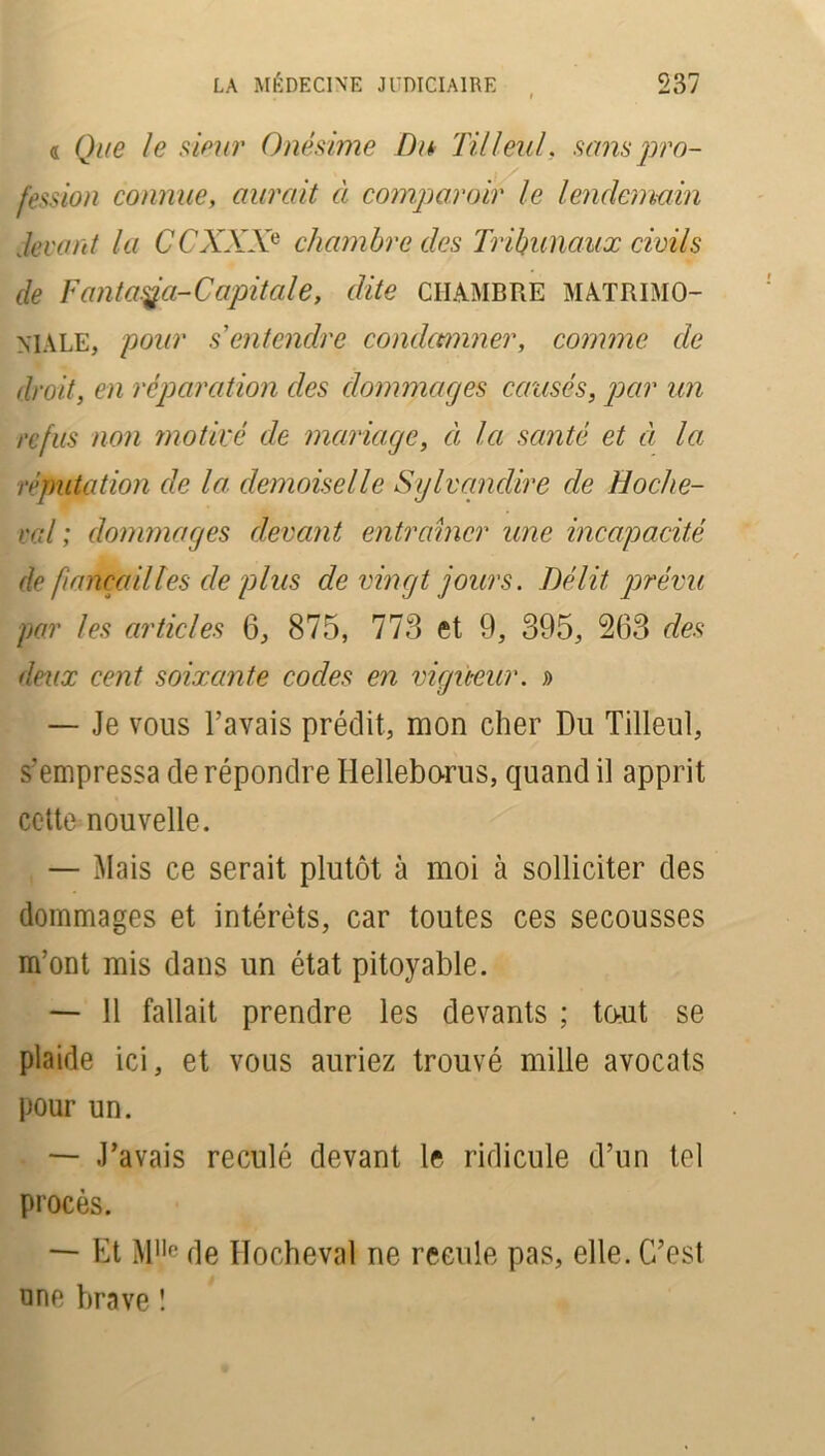 « Que le sieur Onésime Du Tilleul, sans pro- fession connue, aurait à comparoir le lendemain devant la CCXXXe chambre des Tribunaux civils de Fanta.ÿa-Capitale, dite CHAMBRE matrimo- niale, pour s'entendre condamner, comme de droit, en réparation des dommages causés, par un refus non motivé de mariage, ci la santé et ci la réputation de la demoiselle Sylvandire de Hoche- rai ; dommages devant entraîner une incapacité de fiançailles de plus de vingt jours. Délit prévu par les articles 6, 875, 773 et 9, 395, 263 des deux cent soixante codes en vigiteur. » — Je vous l’avais prédit, mon cher Du Tilleul, s’empressa de répondre Helleborus, quand il apprit cette nouvelle. — Mais ce serait plutôt à moi à solliciter des dommages et intérêts, car toutes ces secousses m’ont mis dans un état pitoyable. — Il fallait prendre les devants ; tout se plaide ici, et vous auriez trouvé mille avocats pour un. — J’avais reculé devant le ridicule d’un tel procès. — Et M,lc de Hocheval ne recule pas, elle. C’est une brave !