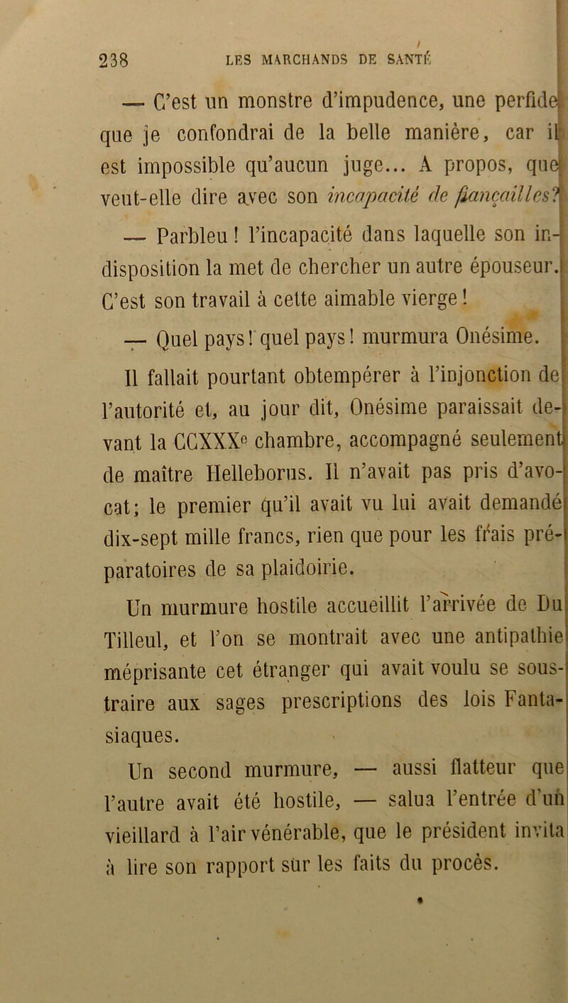 I LES MARCHANDS DE SANTÉ 238 — C’est un monstre d’impudence, une perfidel! que je confondrai de la belle manière, car il est impossible qu’aucun juge... A propos, quel veut-elle dire avec son incapacité de fiançailles?) — Parbleu ! l’incapacité dans laquelle son in- disposition la met de chercher un autre épouseur. C’est son travail à cette aimable vierge ! — Quel pays! quel pays! murmura Onésime. 11 fallait pourtant obtempérer à l’injonction de l’autorité et, au jour dit, Onésime paraissait de- vant la CCXXX0 chambre, accompagné seulement de maître Ilelleborus. Il n’avait pas pris d’avo- cat; le premier qu’il avait vu lui avait demandé dix-sept mille francs, rien que pour les frais pré- paratoires de sa plaidoirie. Un murmure hostile accueillit l’arrivée de Du Tilleul, et l’on se montrait avec une antipathie méprisante cet étranger qui avait voulu se sous- traire aux sages prescriptions des lois Fanta- siaques. Un second murmure, — aussi flatteur que l’autre avait été hostile, — salua l’entrée d'un vieillard à l’air vénérable, que le président invita à lire son rapport sur les faits du procès.