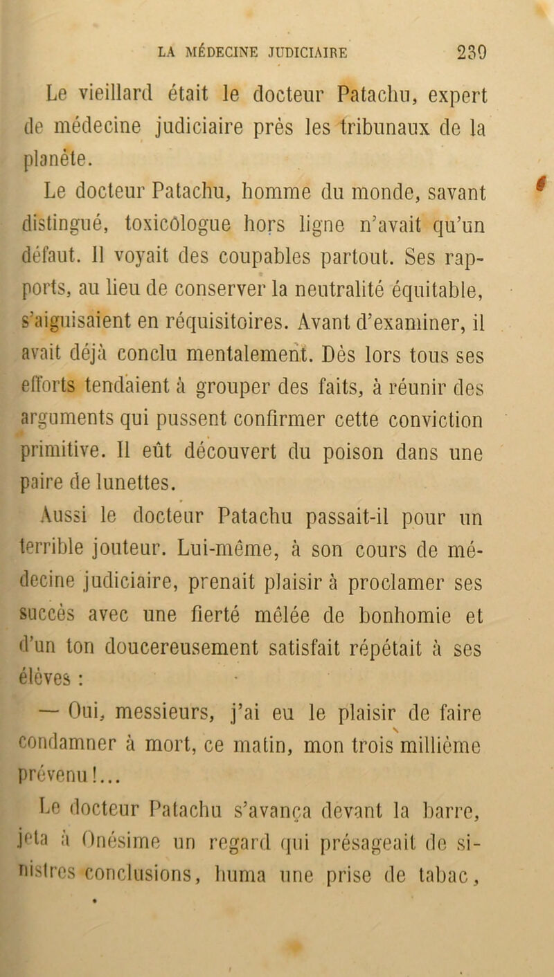 Le vieillard était le docteur Patachu, expert de médecine judiciaire près les tribunaux de la planète. Le docteur Patachu, homme du monde, savant distingué, toxicologue hors ligne n’avait qu’un défaut. 11 voyait des coupables partout. Ses rap- ports, au lieu de conserver la neutralité équitable, s’aiguisaient en réquisitoires. Avant d’examiner, il avait déjà conclu mentalement. Dès lors tous ses efforts tendaient à grouper des faits, à réunir des arguments qui pussent confirmer cette conviction primitive. Il eût découvert du poison dans une paire de lunettes. Aussi le docteur Patachu passait-il pour un terrible jouteur. Lui-même, à son cours de mé- decine judiciaire, prenait plaisir à proclamer ses succès avec une fierté mêlée de bonhomie et d’un ton doucereusement satisfait répétait à ses élèves : — Oui, messieurs, j’ai eu le plaisir de faire condamner à mort, ce matin, mon trois millième prévenu !... Le docteur Patachu s’avança devant la barre, Ha a Onésime un regard qui présageait de si- nistres conclusions, huma une prise de tabac.