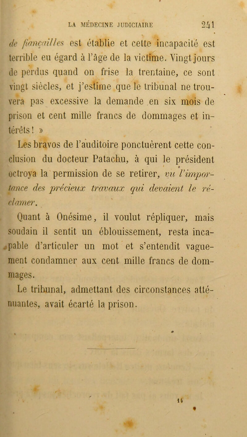 de fiançailles est établie et celte incapacité est terrible eu égard à l’âge de la victime. Vingt jours de perdus quand on frise la trentaine, ce sont vingt siècles, et j’estime que le tribunal ne trou- vera pas excessive la demande en six mois de prison et cent mille francs de dommages et in- térêts! » Les bravos de l’auditoire ponctuèrent cette con- clusion du docteur Patachu, à qui le président # ♦ octroya la permission de se retirer, vu l’impor- tance des précieux travaux qui devaient le ré- clamer. • * Quant à Onésime, il voulut répliquer, mais soudain il sentit un éblouissement, resta inca- - pable d’articuler un mot et s’entendit vague- ment condamner aux cent mille francs de dom- mages. Le tribunal, admettant des circonstances atté- nuantes, avait écarté la prison.