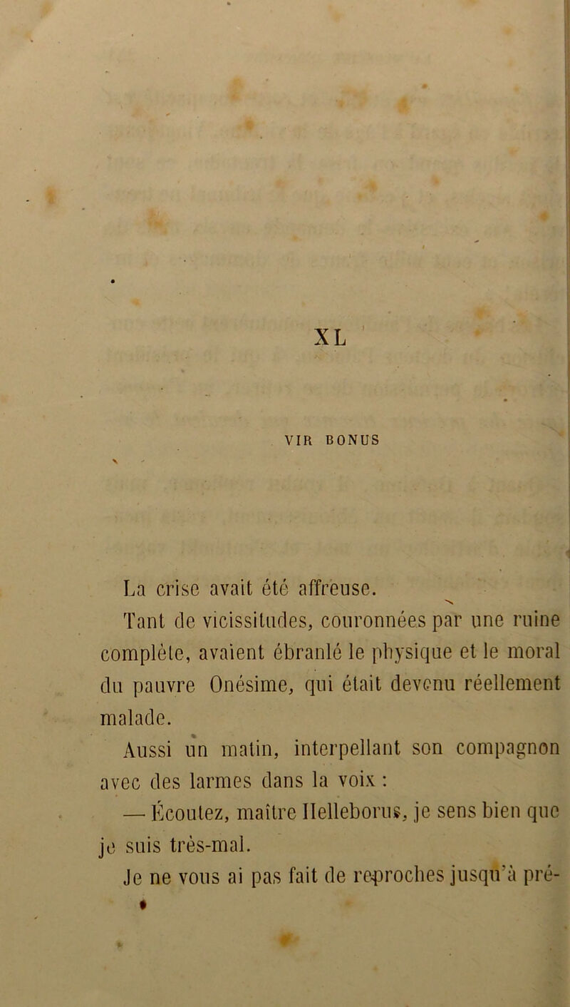 VIR BONUS La crise avait été affreuse. N Tant de vicissitudes, couronnées par une ruine complète, avaient ébranlé le physique et le moral du pauvre Onésime, qui était devenu réellement malade. Aussi un matin, interpellant son compagnon avec des larmes dans la voix : — Écoutez, maître Ilelleborus, je sens bien que je suis très-mal. Je ne vous ai pas fait de reproches jusqu'à pré- %