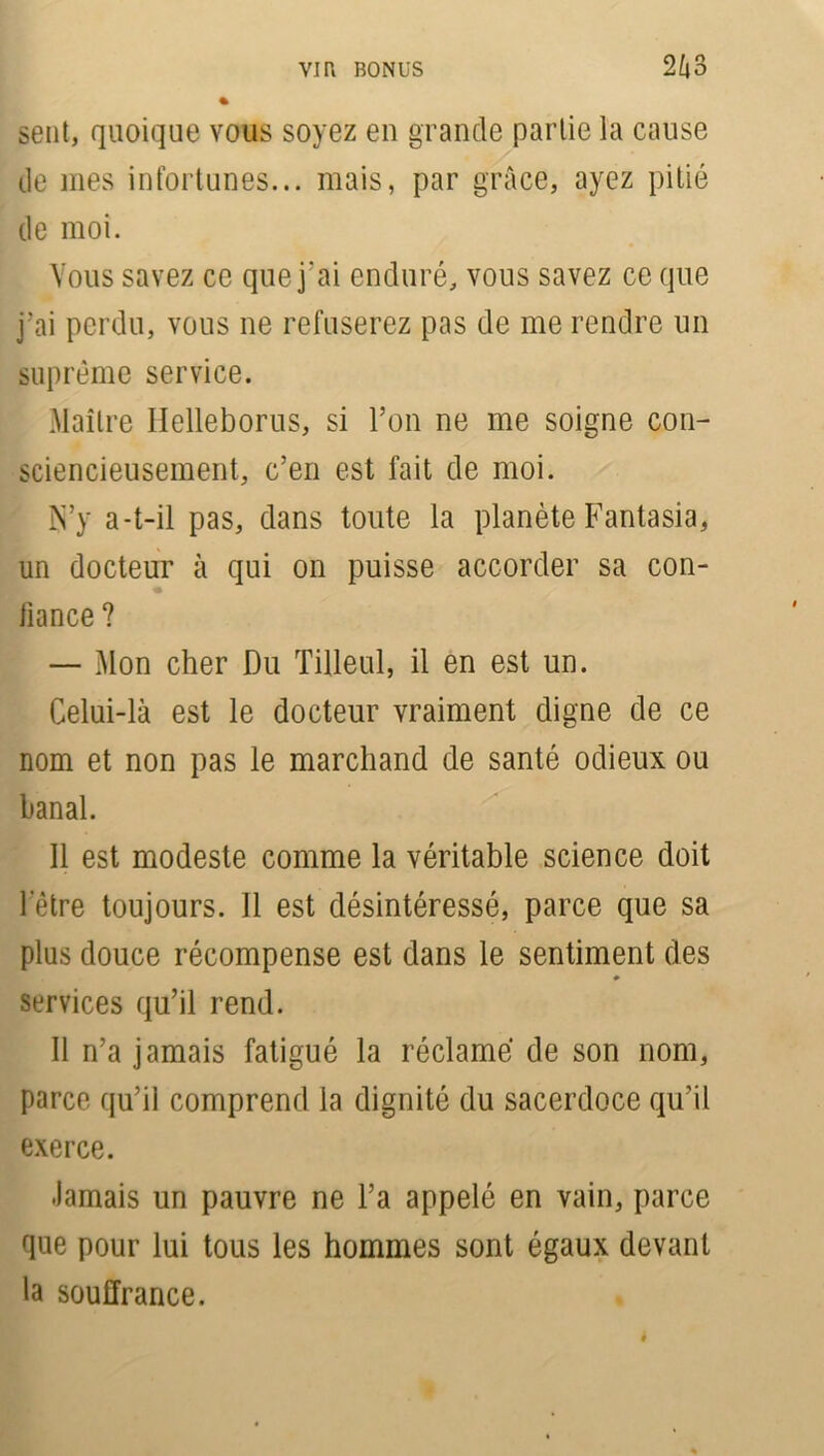 sent, quoique vous soyez en grande partie la cause de mes infortunes... mais, par grâce, ayez pitié de moi. Vous savez ce que j’ai enduré, vous savez ce que j’ai perdu, vous ne refuserez pas de me rendre un suprême service. Maître llelleborus, si l’on ne me soigne con- sciencieusement, c’en est fait de moi. N’y a-t-il pas, dans toute la planète Fantasia, un docteur à qui on puisse accorder sa con- fiance ? — Mon cher Du Tilleul, il en est un. Celui-là est le docteur vraiment digne de ce nom et non pas le marchand de santé odieux ou banal. Il est modeste comme la véritable science doit l’être toujours. Il est désintéressé, parce que sa plus douce récompense est dans le sentiment des ♦ services qu’il rend. Il n’a jamais fatigué la réclamé de son nom, parce qu’il comprend la dignité du sacerdoce qu’il exerce. •Jamais un pauvre ne l’a appelé en vain, parce que pour lui tous les hommes sont égaux devant la souffrance.