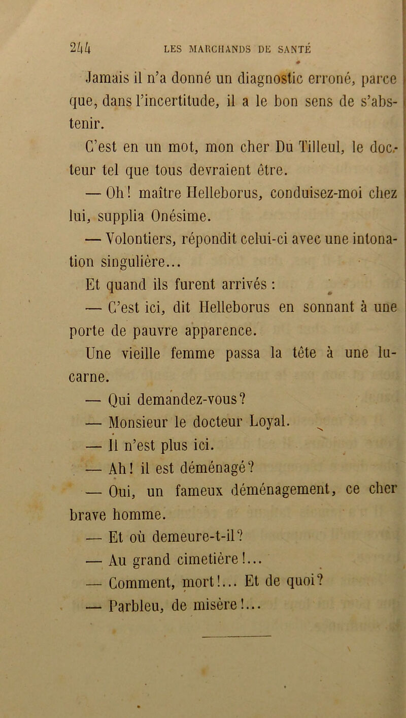 Jamais il n’a donné un diagnostic erroné, parce que, dans l’incertitude, il a le bon sens de s’abs- tenir. C’est en un mot, mon cher Du Tilleul, le doc.* teur tel que tous devraient être. — Oh ! maître Helleborus, conduisez-moi chez lui, supplia Onésime. — Volontiers, répondit celui-ci avec une intona- tion singulière... Et quand ils furent arrivés : — C’est ici, dit Ilelleborus en sonnant à une porte de pauvre apparence. Une vieille femme passa la tête à une lu- carne. — Qui demandez-vous? — Monsieur le docteur Loyal. — 11 n’est plus ici. — Ah! il est déménagé? — Oui, un fameux déménagement, ce cher brave homme. — Et où demeure-t-il? — Au grand cimetière!... — Comment, mort!... Et de quoi? — Parbleu, de misère!...