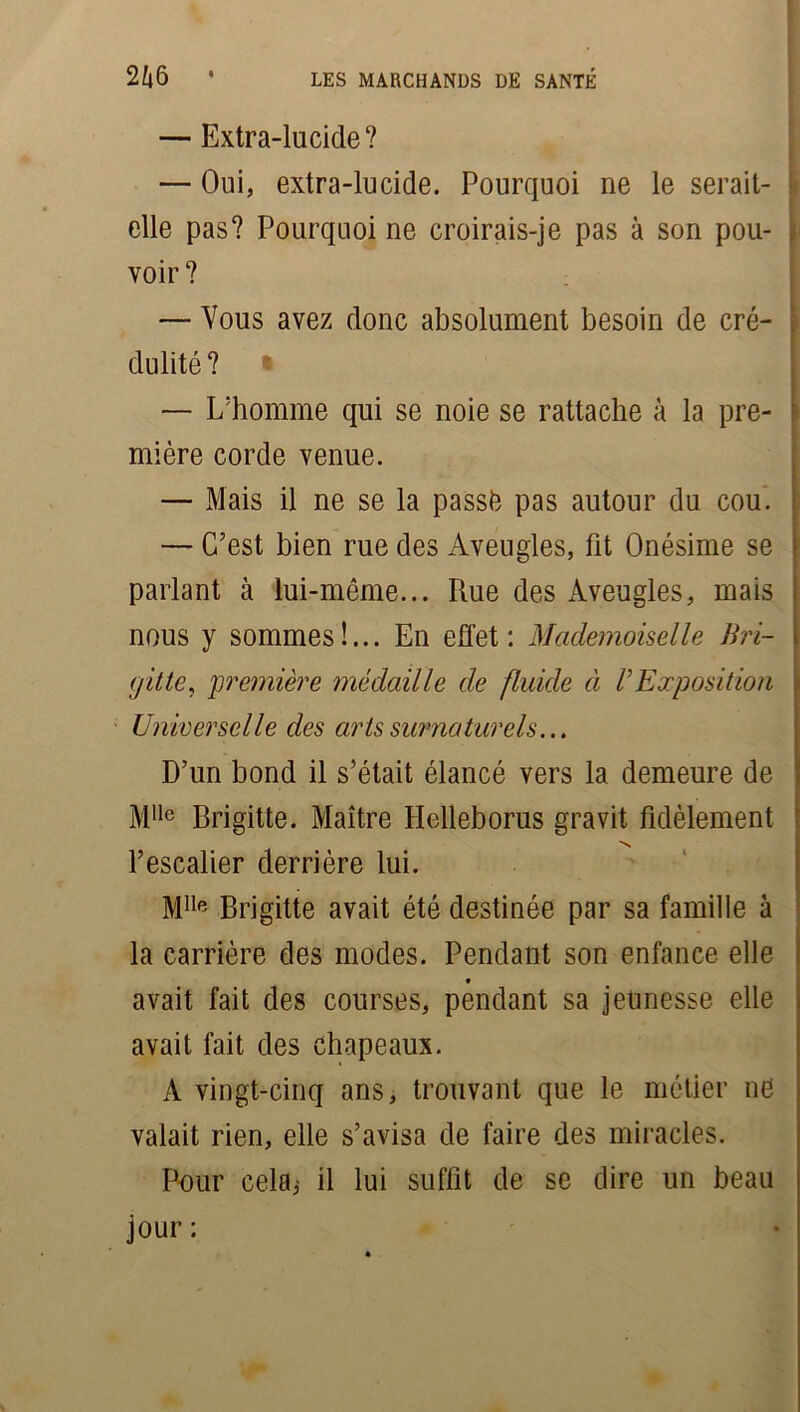 — Extra-lucide? — Oui, extra-lucide. Pourquoi ne le serait- elle pas? Pourquoi ne croirais-je pas à son pou- voir ? — Vous avez donc absolument besoin de cré- i dulité ? • I — L'homme qui se noie se rattache à la pre- mière corde venue. — Mais il ne se la passé pas autour du cou. — C’est bien rue des Aveugles, fit Onésime se parlant à lui-même... Rue des Aveugles, mais nous y sommes!... En effet: Mademoiselle Bri- . ('jitte, •première médaille de fluide à V Exposition Universelle des arts surnaturels... D’un bond il s’était élancé vers la demeure de MIle Brigitte. Maître Helleborus gravit fidèlement ''N l’escalier derrière lui. MIlR Brigitte avait été destinée par sa famille à la carrière des modes. Pendant son enfance elle avait fait des courses, pendant sa jeunesse elle avait fait des chapeaux. A vingt-cinq ans, trouvant que le métier ne valait rien, elle s’avisa de faire des miracles. Pour cela; il lui suffit de se dire un beau jour :