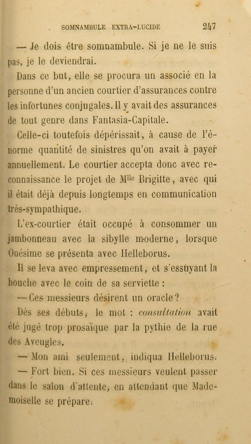 . SOMNAMBULE EXTRA-LUCIDE 2£|7 — Je dois être somnambule. Si je ne le suis pas, je le deviendrai. Dans ce but, elle se procura un associé en la personne d’un ancien courtier d’assurances contre les infortunes conjugales. 11 y avait des assurances de tout genre dans Fantasia-Capitale. Celle-ci toutefois dépérissait, à cause de l’é- norme quantité de sinistres qu’on avait à payer annuellement. Le courtier accepta donc avec re- connaissance le projet de Mlle Brigitte, avec qui il était déjà depuis longtemps en communication très-sympathique. L’ex-courtier était occupé à consommer un jambonneau avec la sibylle moderne, lorsque Onésime se présenta avec Helleborus. H se leva avec empressement, et s’essuyant la bouche avec le coin de sa serviette : — Ces messieurs désirent un oracle? Dès ses débuts3 le mot : consultation avait été jugé trop prosaïque par la pythie de la rue des Aveugles. — Mon ami seulement, indiqua Helleborus^ — Fort bien. Si ces messieurs veulent passer dans le salon d’attente, en attendant que Made- moiselle se prépare.