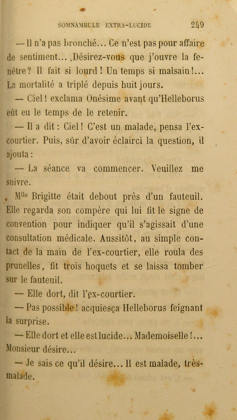 —11 n’a pas bronché... Ce n’est pas pour affaire de sentiment... .Désirez-vous que j’ouvre la fe- nêtre? 11 fait si lourd! Un temps si malsain!... La mortalité a triplé depuis huit jours. — Ciel ! exclama Ünésime avant qu’Helleborus eût eu le temps de le retenir. — Il a dit : Ciel! C’est un malade, pensa l’ex- courtier. Puis, sur d’avoir éclairci la question, il ajouta : — La séance va commencer. Veuillez me suivre. , Mlle Brigitte était debout près d’un fauteuil. Elle regarda son compère qui lui fit le signe de convention pour indiquer qu’il s’agissait d’une consultation médicale. Aussitôt, au simple con- tact de la main de f ex-courtier, elle roula des prunelles, fit trois hoquets et se laissa tomber sur le fauteuil. — Elle dort, dit l’px-courtier. — Pas possible ! acquiesça Ilelleborus feignant la surprise. — Elle dort et elle est lucide... Mademoiselle !... Monsieur désire... — Je sais ce qu’il désire... 11 est malade, très- malade. -1 k
