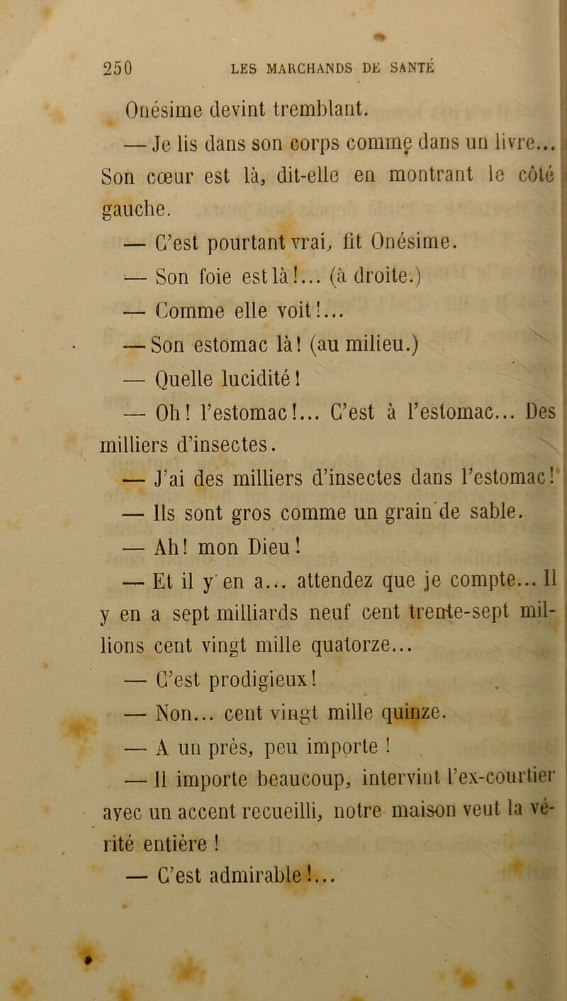 Onésime devint tremblant. — Je lis clans son corps comme dans un livre... Son cœur est là, dit-elle en montrant le côté gauche. — C’est pourtant vrai, fit Onésime. — Son foie est là!... (ù droite.) — Comme elle voit !... — Son estomac là! (au milieu.) — Quelle lucidité ! — Oh! l’estomac!... C’est à l’estomac... Des milliers d’insectes. — J’ai des milliers d’insectes dans l’estomac! — Ils sont gros comme un grain de sable. — Ah ! mon Dieu ! — Et il y'en a... attendez que je compte... 11 y en a sept milliards neuf cent trente-sept mil- lions cent vingt mille quatorze... — C’est prodigieux! — Non... cent vingt mille quinze. — À un près, peu importe ! — 11 importe beaucoup, intervint l’ex-courtier ayec un accent recueilli, notre maison veut la vé- rité entière ! — C’est admirable !...