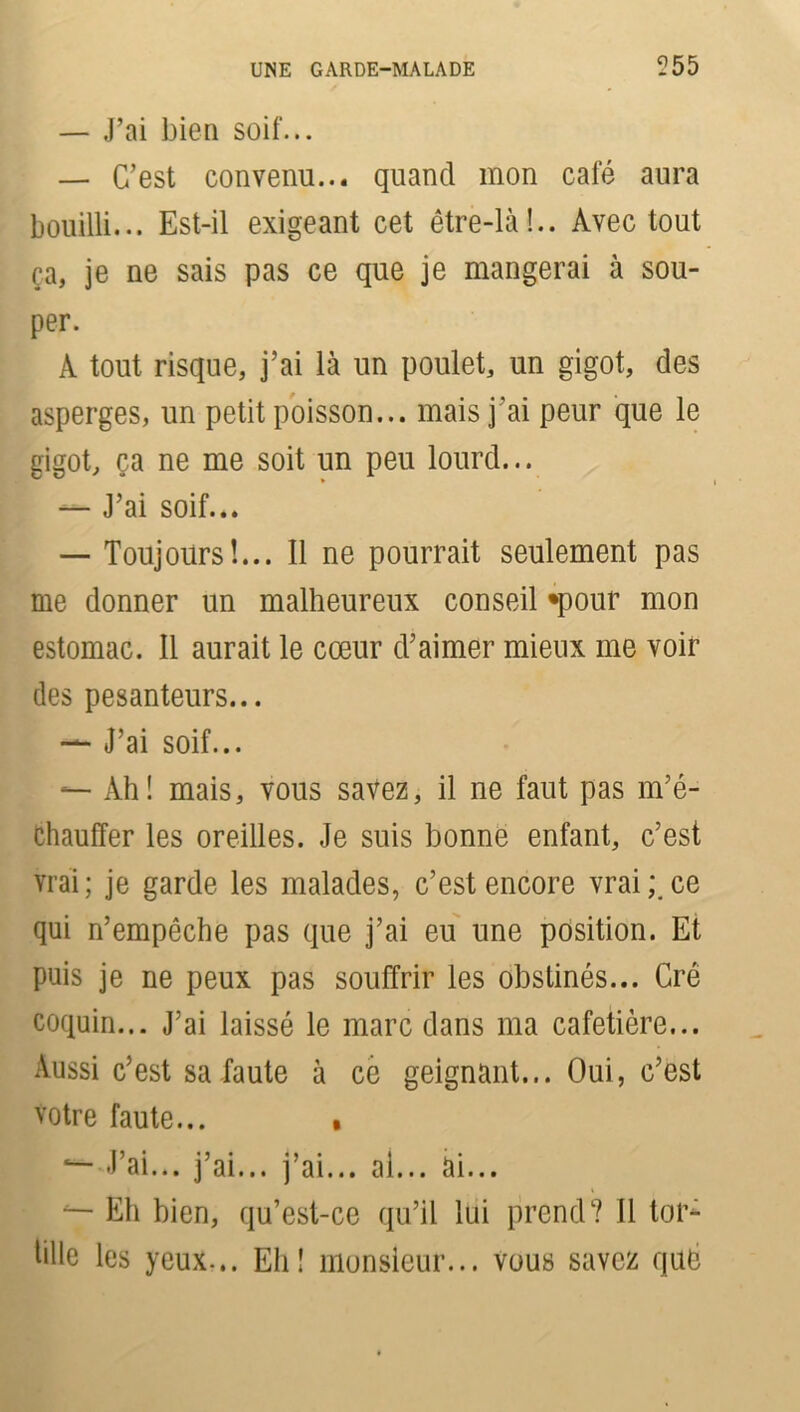 UNE GARDE-MALADE 555 — J’ai bien soif... — C’est convenu... quand mon cale aura bouilli... Est-il exigeant cet être-là!.. Avec tout ça, je ne sais pas ce que je mangerai à sou- per. A tout risque, j’ai là un poulet, un gigot, des asperges, un petit poisson... mais j'ai peur que le gigot, ça ne me soit un peu lourd... — J’ai soif... — Toujours!... Il ne pourrait seulement pas me donner un malheureux conseil «pour mon estomac. Il aurait le cœur d’aimer mieux me voir des pesanteurs... — J’ai soif... — Ah! mais, vous savez, il ne faut pas m’é- Chauffer les oreilles. Je suis bonne enfant, c’est vrai; je garde les malades, c’est encore vrai;.ce qui n’empêche pas que j’ai eu une position. Et puis je ne peux pas souffrir les obstinés... Cré coquin... J’ai laissé le marc dans ma cafetière... Aussi c’est sa faute à ce geignant... Oui, c’est votre faute... • J’ai... j’ai... j’ai... ai... ài... Eh bien, qu’est-ce qu’il lui prend? Il tor- tille les yeux-.. Eh! monsieur... vous savez qué