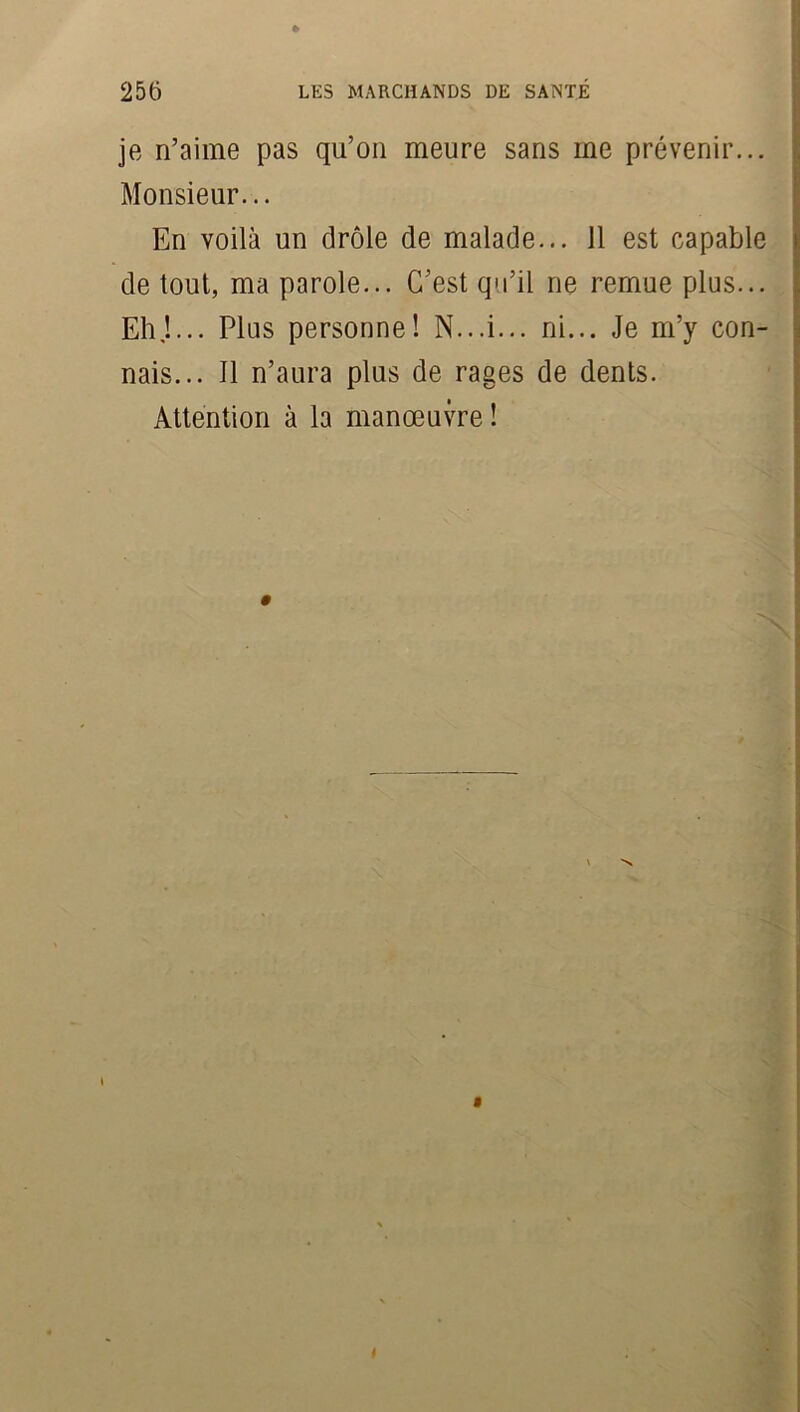 je n’aime pas qu’on meure sans me prévenir... Monsieur... En voilà un drôle de malade... 11 est capable de tout, ma parole... C’est qu’il ne remue plus... Eh J... Plus personne! N...i... ni... Je m’y con- nais... Il n’aura plus de rages de dents. Attention à la manœuvre ! i $ »