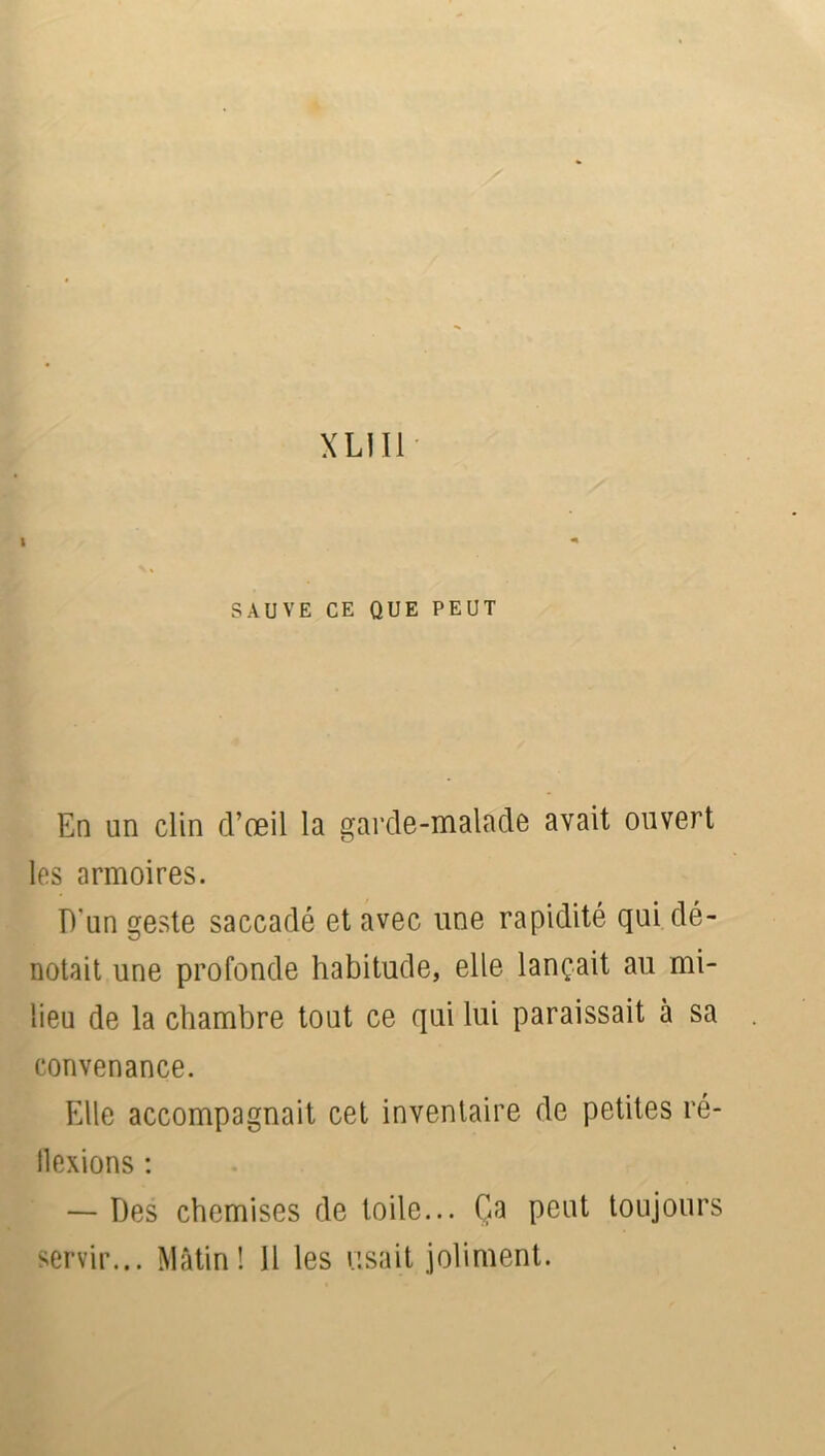 XL! Il SAUVE CE QUE PEUT En un clin d’œil la garde-malade avait ouvert les armoires. D'un geste saccadé et avec une rapidité qui dé- notait une profonde habitude, elle lançait au mi- lieu de la chambre tout ce qui lui paraissait à sa convenance. Elle accompagnait cet inventaire de petites ré- flexions : — Des chemises de toile... Ça peut toujours servir... Mâtin! 11 les usait joliment.