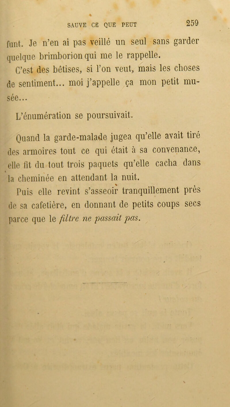 SAUVE CE QUE PEUT funt. Je n’en ai pas veillé un seul sans garder quelque brimborion qui me le rappelle. C’est des bêtises, si l’on veut, mais les choses de sentiment... moi j’appelle ça mon petit mu- sée... L’énumération se poursuivait. Quand la garde-malade jugea qu’elle avait tiré des armoires tout ce qui était à sa convenance, elle fit du tout trois paquets qu’elle cacha dans la cheminée en attendant la nuit. Puis elle revint s’asseoir tranquillement près de sa cafetière, en donnant de petits coups secs parce que le filtre ne passait pas.