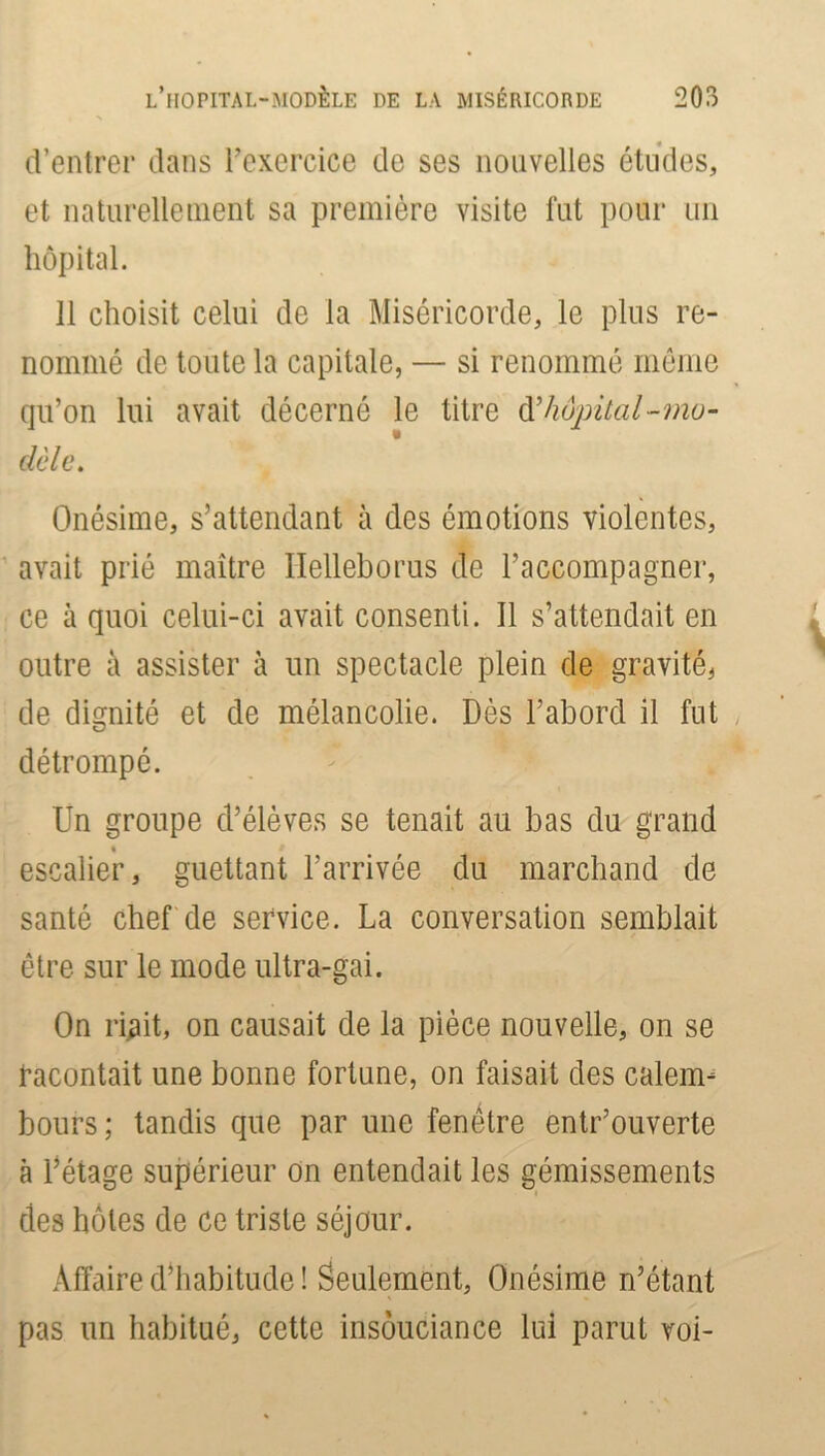 L’HOPITAL-MODÈLE DE LA MISÉRICORDE 203 d’entrer dans l'exercice de ses nouvelles études, et naturellement sa première visite fut pour un hôpital. 11 choisit celui de la Miséricorde, le plus re- nommé de toute la capitale, — si renommé même qu’on lui avait décerné le titre à’hôpital-mo- dèle. Onésime, s’attendant à des émotions violentes, avait prié maître Ilelleborus de l’accompagner, ce à quoi celui-ci avait consenti. Il s’attendait en outre à assister à un spectacle plein de gravité, de dignité et de mélancolie. Dès l’abord il fut détrompé. Un groupe d’élèves se tenait au bas du grand % escalier, guettant l’arrivée du marchand de santé chef de service. La conversation semblait être sur le mode ultra-gai. On ri^it, on causait de la pièce nouvelle, on se racontait une bonne fortune, on faisait des calem- bours ; tandis que par une fenêtre entrouverte à l’étage supérieur on entendait les gémissements des hôtes de ce triste séjour. Affaire d’habitude ! Seulement, Onésime n’étant pas un habitué, cette insouciance lui parut voi-
