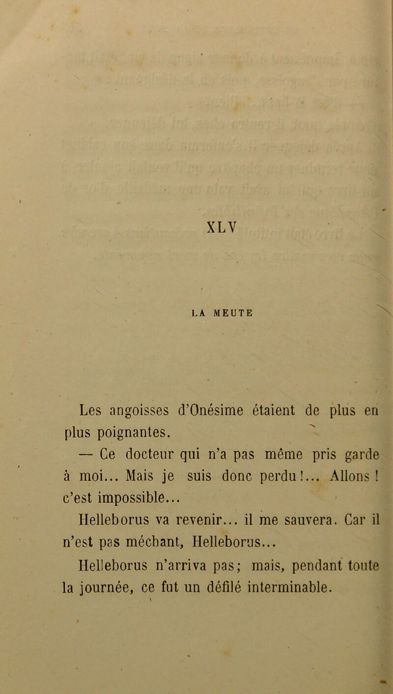 LA MEUTE J Les angoisses d’Onésime étaient de plus en plus poignantes. — Ce docteur qui n’a pas même pris garde à moi... Mais je suis donc perdu!... Allons! c’est impossible... Helleborus va revenir... il me sauvera. Car il n’est pas méchant, Helleborus... Helleborus n’arriva pas; mais, pendant toute la journée, ce fut un défilé interminable.