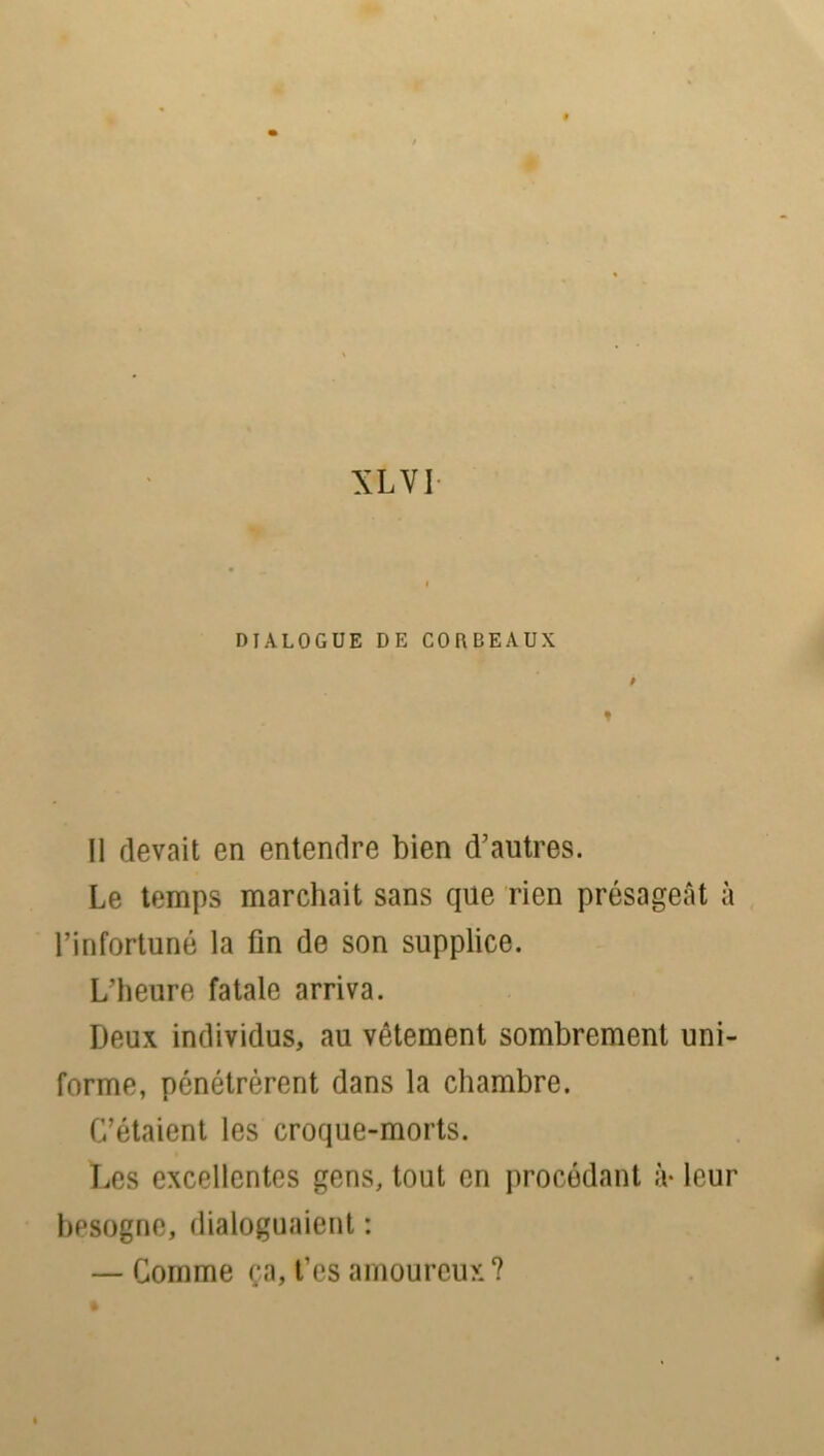 DIALOGUE DE CORBEAUX ♦ Il devait en entendre bien d'autres. Le temps marchait sans que rien présageât à l’infortuné la fin de son supplice. L’heure fatale arriva. Deux individus, au vêtement sombrement uni- forme, pénétrèrent dans la chambre. C’étaient les croque-morts. Les excellentes gens, tout en procédant à- leur besogne, dialoguaient : — Comme ça, t’es amoureux?