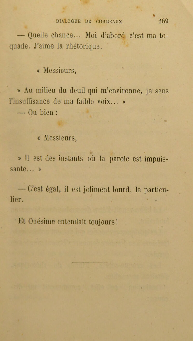 — Quelle chance... Moi d’abord c’est ma to- quade. J’aime la rhétorique. i « Messieurs, » Au milieu du deuil qui m’environne, je sens l’insuffisance de ma faible voix... » — Où bien : c Messieurs, » Il est des instants où la parole est impuis- sante... ï — C’est égal, il est joliment lourd, le particu- lier. , • . Et Onésime entendait toujours!