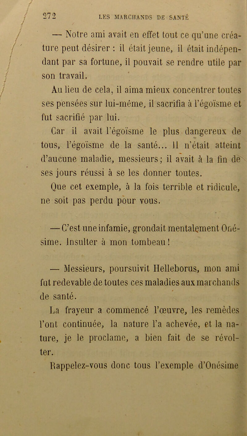 — Notre ami avait en effet tout ce qu’une créa- ture peut désirer : il était jeune, il était indépen- dant par sa fortune, il pouvait se rendre utile par son travail. Au lieu de cela, il aima mieux concentrer toutes ses pensées sur lui-même, il sacrifia à l’égoïsme et fut sacrifié par lui. Car il avait l’égoïsme le plus dangereux de tous, l’égoïsme de la santé... 11 n’était atteint d’aucune maladie, messieurs; il avait à la fin de ses jours réussi à se les donner toutes. Que cet exemple, à la fois terrible et ridicule, ne soit pas perdu pour vous. — C’est une infamie, grondait mentalement Oné- sime. Insulter à mon tombeau! — Messieurs, poursuivit Ifelleborus, mon ami fut redevable de toutes ces maladies aux marchands de santé. La frayeur a commencé l’œuvre, les remèdes l’ont continuée, la nature l’a achevée, et la na- ture, je le proclame, a bien fait de se révol- ter. Rappelez-vous donc tous l’exemple d’Onésime