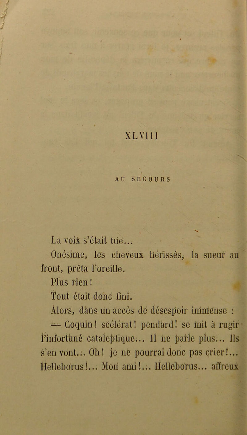 XLV111 i AU SECOURS La voii s’était tue... Onésime, les cheveux hérissés, la sueur au front, prêta l’oreille. Plus rien ! Tout était donc fini. Alors, dans un accès de désespoir immense : —- Coquin! scélérat! pendàrd! se mit à rugir l’infortùné cataleptique... 11 ne parle plus... Ils s’en vont... Oh! je ne pourrai donc pas crier!... tlellebdrus!... Mon ami!... Helleborus... affreux