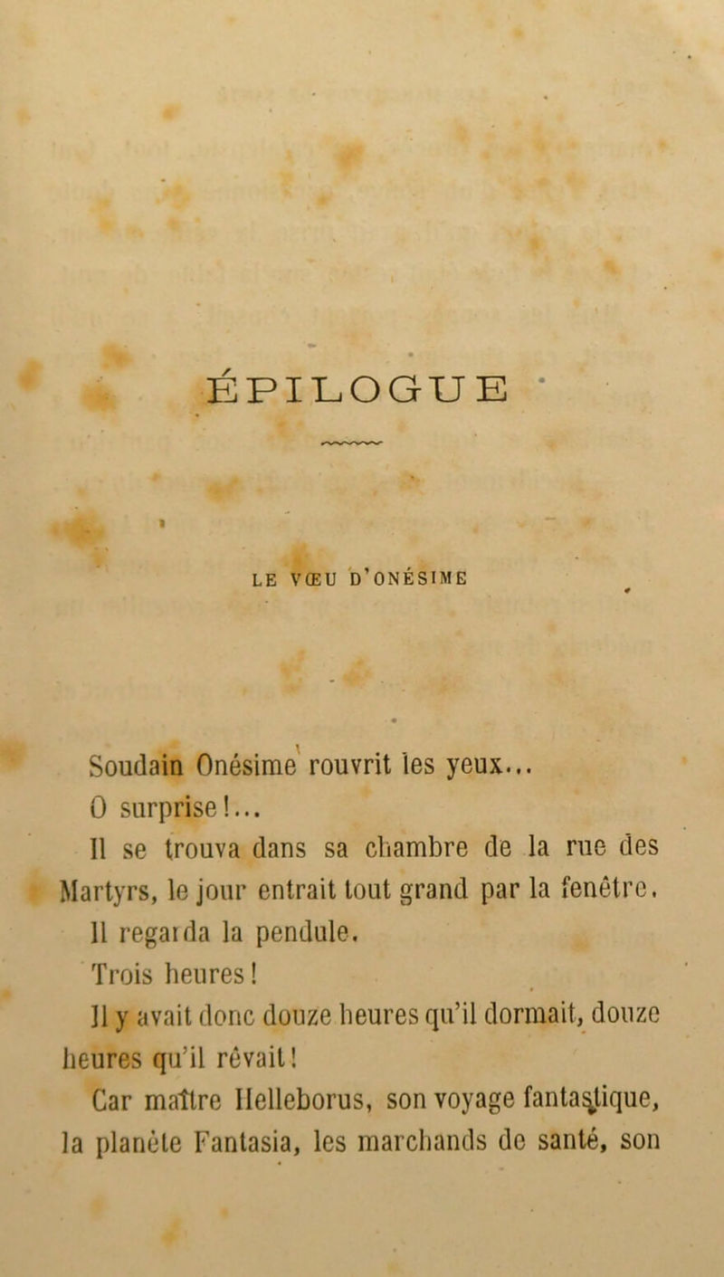 1 ; ÉPILOGUE » LE VŒU D’ONÉSIME Soudain Onésime rouvrit les yeux... 0 surprise!... Il se trouva dans sa chambre de la rue des Martyrs, le jour entrait tout grand par la fenêtre, Il regarda la pendule. Trois heures ! Il y avait donc douze heures qu’il dormait, douze heures qu’il rêvait! Car maître Ilelleborus, son voyage fantastique, la planète Fantasia, les marchands de santé, son