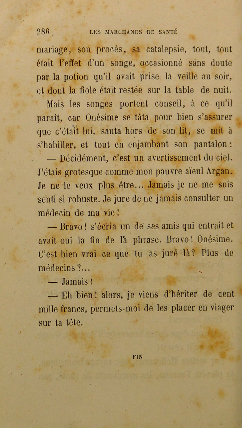 mariage, son procès, sa catalepsie, tout, tout était l’effet d’un songe, occasionné sans doute par la potion qu’il avait prise la veille au soir, et dont la fiole était restée sur la table de nuit. Mais les songes portent conseil, à ce qu’il paraît, car Onésime se tâta pour bien s’assurer que c’était lui, sauta hors de son lit, se mit à s’habiller, et tout en enjambant son pantalon : — Décidément, c’est un avertissement du ciel. J’étais grotesque comme mon pauvre aïeul Argan. Je ne le veux plus être... Jamais je ne me suis senti si robuste. Je jure de ne jamais consulter un médecin de ma vie ! — Bravo ! s’écria un de ses amis qui entrait et avait ouï la fin de la phrase. Bravo! Onésime. C’est bien vrai ce que tu as juré là? Plus de médecins?... — Jamais ! — Eh bien ! alors, je viens d’hériter de cent mille francs, permets-moi de les placer en viager sur ta tête. FIN