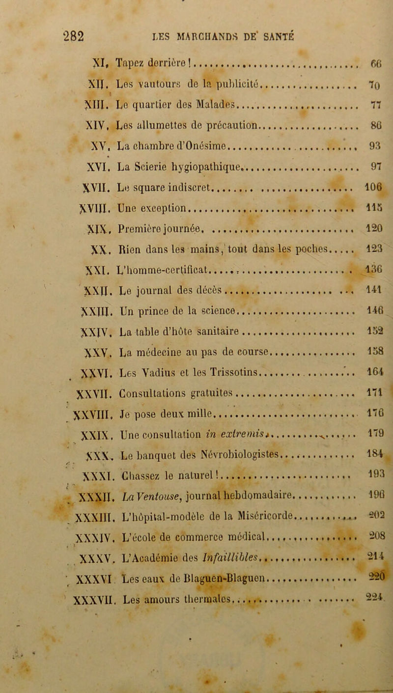 XI, Tapez derrière ! 66 XII. Les vautours de la publicité 70 T XIII. Le quartier des Malades 77 XIV. Les allumettes de précaution 8G XV. La chambre d’Onésime 93 XVI. La Scierie hygiopathique 97 XVII. Le square indiscret 106 XVIII. Une exception 113 XIX, Premièrojournée 120 XX. Rien dans les mains, tout dans les poches 123 XXI. L’homme-certificat 136 XXII. Le journal des décès 141 XXIII. Un prince de la science 146 XXIV. La table d’hôte sanitaire 152 XXV. La médecine au pas de course 138 . XXVI. L es Vadius et les Trissotins ’.. 164 XXVII. Consultations gratuites 171 XXVIII, Je pose deux mille 17G XXIX. Une consultation in extremis* 179 XXX. Le banquet des Névrobiologistes 184 XXXI. Chassez le naturel! 193 l •• Æ • ' XXXII. La Ventouse, journal hebdomadaire 196 XXXIII, L’hôpital-modèle de la Miséricorde. 202 XXXIV. L’école de commerce médical 208 XXXV. L’Académie des Infaillibles 214 XXXVI Les eaux de Dlaguen-Blaguen -20 XXXVII. Les amours thermales 224
