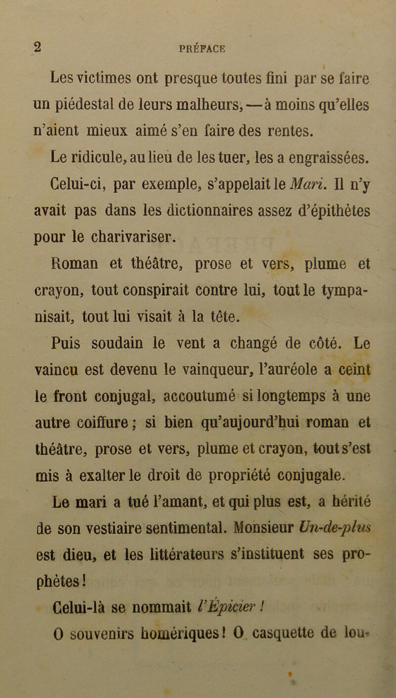 Les victimes ont presque toutes fini par se faire un piédestal de leurs malheurs,—à moins qu’elles n’aient mieux aimé s’en faire des rentes. Le ridicule, au lieu de les tuer, les a engraissées. Celui-ci, par exemple, s’appelait le Mari. Il n’y avait pas dans les dictionnaires assez d’épithètes pour le charivariser. Roman et théâtre, prose et vers, plume et crayon, tout conspirait contre lui, tout le tympa- nisait, tout lui visait à la tête. Puis soudain le vent a changé de côté. Le vaincu est devenu le vainqueur, l’auréole a ceint le front conjugal, accoutumé si longtemps à une autre coiffure ; si bien qu’aujourd’hui roman et théâtre, prose et vers, plume et crayon, tout s’est mis à exalter le droit de propriété conjugale. Le mari a tué l’amant, et qui plus est, a hérité de son vestiaire sentimental. Monsieur Un-de-plus est dieu, et les littérateurs s’instituent ses pro- phètes ! Celui-là se nommait VÉpicier ! O souvenirs homériques! O casquette de lou-