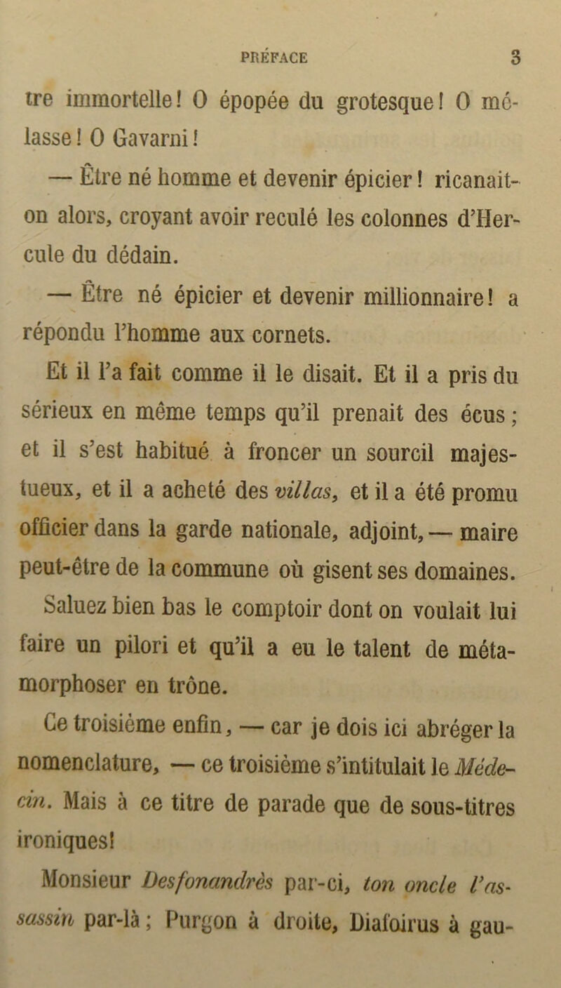 tre immortelle! O épopée du grotesque! O mo- lasse ! O Gavarni ! — Etre né homme et devenir épicier ! ricanait- on alors, croyant avoir reculé les colonnes d’Her- cule du dédain. — Être né épicier et devenir millionnaire ! a répondu l’homme aux cornets. Et il F a fait comme il le disait. Et il a pris du sérieux en même temps qu’il prenait des écus ; et il s’est habitué à froncer un sourcil majes- tueux, et il a acheté des villas, et il a été promu officier dans la garde nationale, adjoint,—maire peut-être de la commune où gisent ses domaines. Saluez bien bas le comptoir dont on voulait lui faire un pilori et qu’il a eu le talent de méta- morphoser en trône. Ce troisième enfin, — car je dois ici abréger la nomenclature, — ce troisième s’intitulait le Méde- cin. Mais à ce titre de parade que de sous-titres ironiques! Monsieur Desfonandrès par-ci, ton oncle l’as- sassin par-là ; Purgon à droite, Diafoirus à gau-