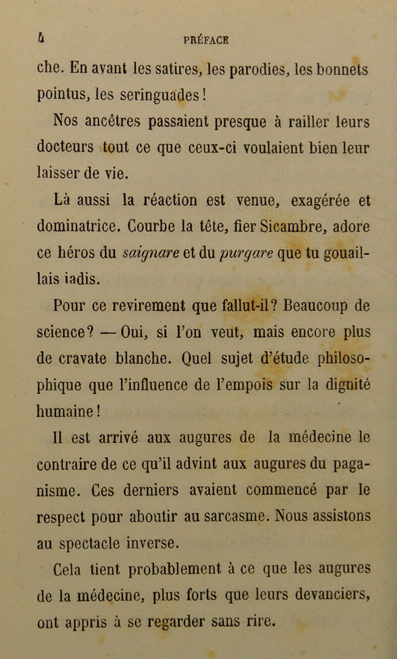 che. En avant les satires, les parodies, les bonnets pointus, les seringuades ! Nos ancêtres passaient presque à railler leurs docteurs tout ce que ceux-ci voulaient bien leur laisser de vie. Là aussi la réaction est venue, exagérée et dominatrice. Courbe la tête, fier Sicambre, adore ce héros du saignare et du purgare que tu gouail- lais iadis. Pour ce revirement que fallut-il? Beaucoup de science? —Oui, si l’on veut, mais encore plus de cravate blanche. Quel sujet d’étude philoso- phique que l’influence de l’empois sur la dignité humaine ! Il est arrivé aux augures de la médecine le contraire de ce qu’il advint aux augures du paga- nisme. Ces derniers avaient commencé par le respect pour aboutir au sarcasme. Nous assistons au spectacle inverse. Cela tient probablement à ce que les augures de la médecine, plus forts que leurs devanciers, ont appris à se regarder sans rire.