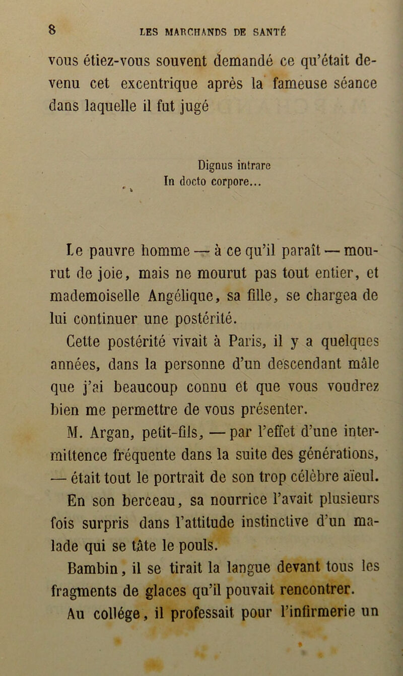 vous étiez-vous souvent demandé ce qu’était de- venu cet excentrique après la fameuse séance dans laquelle il fut jugé Dignus intrare In docto corpore... Le pauvre homme — à ce qu’il paraît — mou- rut de joie, mais ne mourut pas tout entier, et mademoiselle Angélique, sa fille, se chargea de lui continuer une postérité. Cette postérité vivait à Paris, il y a quelques années, dans la personne d’un descendant mâle que j’ai beaucoup connu et que vous voudrez bien me permettre de vous présenter. M. Argan, petit-fils, — par l’effet d’une inter- mittence fréquente dans la suite des générations, — était tout le portrait de son trop célèbre aïeul. En son berceau, sa nourrice l’avait plusieurs fois surpris dans l’attitude instinctive d'un ma- lade qui se tâte le pouls. Bambin, il se tirait la langue devant tous les fragments de glaces qu’il pouvait rencontrer. Au collège, il professait pour l’infirmerie un