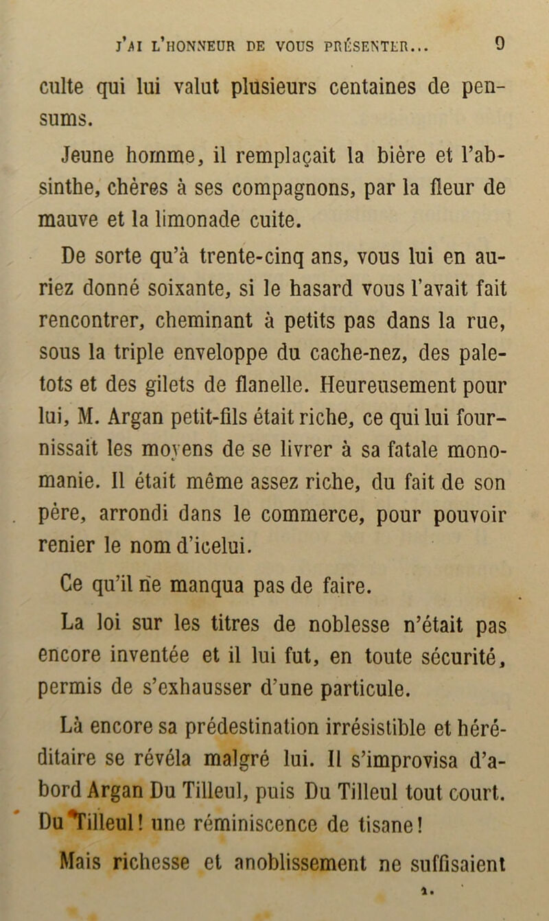 j’m l’honneur de vous présenter... 0 culte qui lui valut plusieurs centaines de pen- sums. Jeune homme, il remplaçait la bière et l’ab- sinthe, chères à ses compagnons, par la fleur de mauve et la limonade cuite. De sorte qu’à trente-cinq ans, vous lui en au- riez donné soixante, si le hasard vous l’avait fait rencontrer, cheminant à petits pas dans la rue, sous la triple enveloppe du cache-nez, des pale- tots et des gilets de flanelle. Heureusement pour lui, M. Argan petit-fils était riche, ce qui lui four- nissait les moyens de se livrer à sa fatale mono- manie. Il était même assez riche, du fait de son père, arrondi dans le commerce, pour pouvoir renier le nomd’icelui. Ce qu’il ne manqua pas de faire. La loi sur les titres de noblesse n’était pas encore inventée et il lui fut, en toute sécurité, permis de s’exhausser d’une particule. Là encore sa prédestination irrésistible et héré- ditaire se révéla malgré lui. Il s’improvisa d’a- bord Argan Du Tilleul, puis Du Tilleul tout court. Du ^Tilleul! une réminiscence de tisane! Mais richesse et anoblissement ne suffisaient