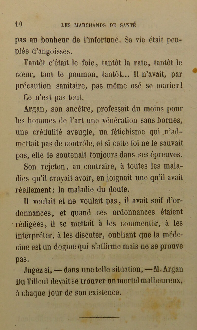 pas au bonheur de l’infortuné. Sa vie était peu- plée d’angoisses. Tantôt c’était le foie, tantôt la rate, tantôt le cœur, tant le poumon, tantôt... 11 n’avait, par précaution sanitaire, pas même osé se marie rl Ce n’est pas tout. Argan, son ancêtre, professait du moins pour les hommes de l’art une vénération sans bornes, une crédulité aveugle, un fétichisme qui m’ad- mettait pas de contrôle, et si cette foi ne le sauvait pas, elle le soutenait toujours dans ses épreuves. Son rejeton, au contraire, à toutes les mala- dies qu’il croyait avoir, en joignait une qu’il avait réellement: la maladie du doute. I Il voulait et ne voulait pas, il avait soif d’or- donnances, et quand ces ordonnances étaient rédigées, il se mettait à les commenter, à les interpréter, à les discuter, oubliant que la méde- cine est un dogme qui s’affirme mais ne se prouve pas. Jugez si, — dans une telle situation, — M. Argan Du Tilleul devait se trouver un mortel malheureux, à chaque jour de son existence.